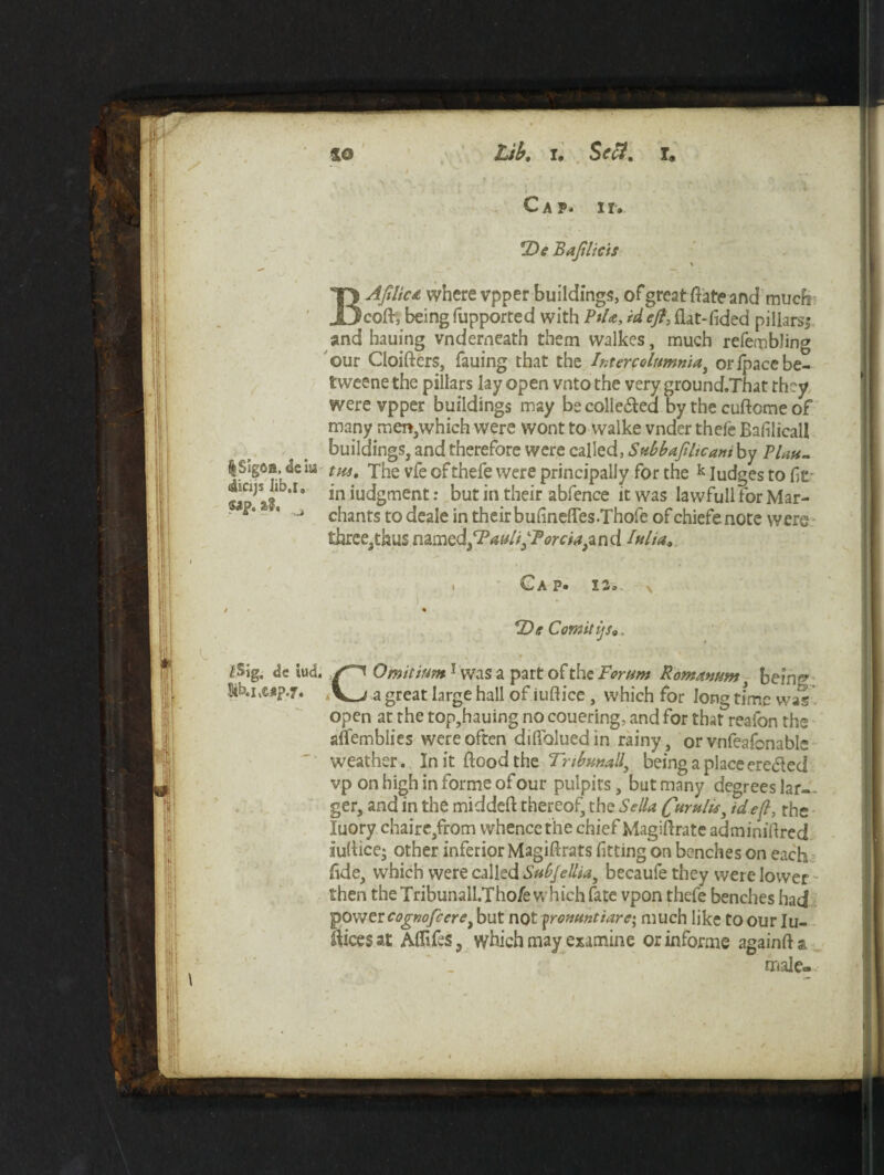 %SIg6B. <lc XU ciicxji Jib.i, «?**&• t&ig. dc iud. Stk.iiMp.jr. so Lib. i. Sett. T« i Cap. ii. *De Bajtlicii \ BAftliu where vpper buildings, of great flate and much coft, being fupported with PtU, id eft, flat-Tided pillars,* and hauing vnderneath them walkes, much refembling our Cloifters, fauing that the htercolumma, orfpacebe- tweene the pillars lay open vnto the very ground.That they were vpper buildings may be collected by the cuftome of many men,which were wont to walke vnder thefe Bafilicall buildings, and therefore were called, Snbbaftltcani by Plau¬ tus, The vfe of thefe were principally for the k Iudges to ft in iudgment: but in their abfence it was lawfull for Mar- chants to deale in their buflnefles.Thofe of chiefs note were threeathus n2.mcd3cPault‘Forcia)z n d lulta* t ^ A P» 11 o - * *De Comitijs*. C Omit turn1 was a part of the Forum Romanum , bein^ a great large hall of iuftice , which for long time was open at the top,hauing no couering, and for that reafon the alfemblies were often difloluedin rainy, or vnfeafonable weather. In it flood the Tnbmall, being a place ereded vp on high in forme of our pulpits, but many degrees Jar-, ger, and in the middeft thereof, the Sella Curulu, id eft the luory chaire,from whence the chief Magiflrate adminiflred iuflice; other inferior Magiftrats fitting'on benches on each flde, which were called Subfelliai becaufe they were lower then the Tribunall.Thoie which fate vpon thefe benches had power cognofceret but not pronuntiarc-, much like to our Iu~ ftices at Aflifes ? which may examine or informe againft & male-