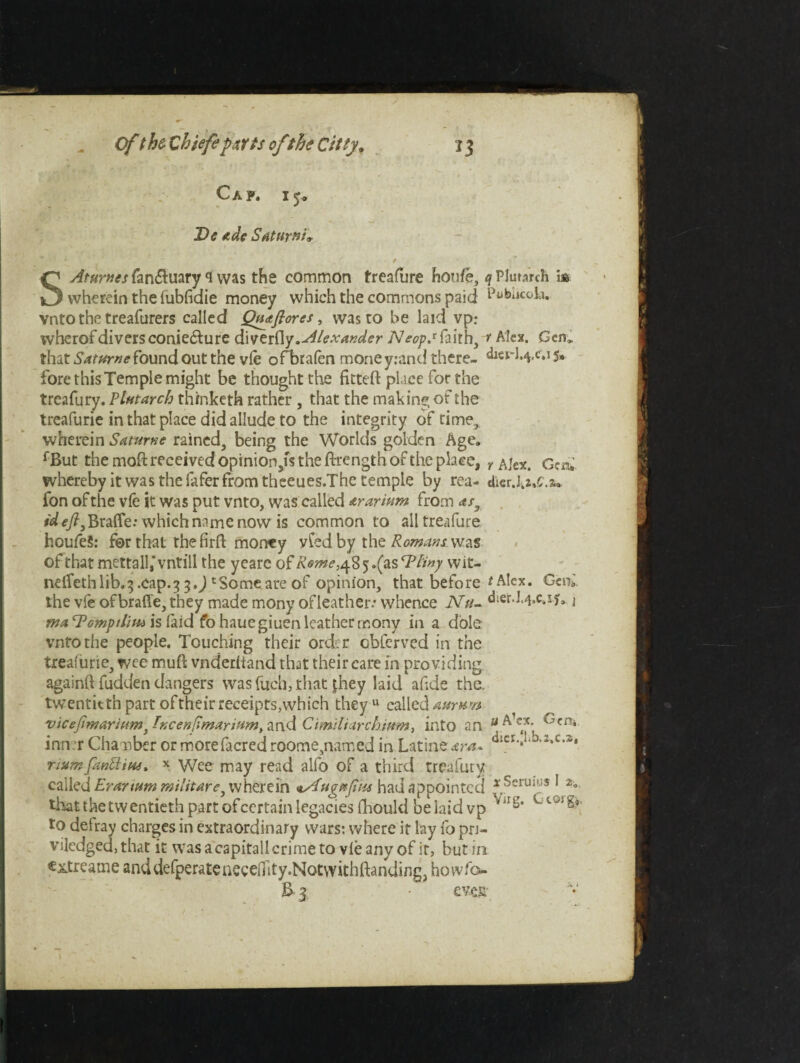 wherein the fubfidie money which the commons paid vnto the treafurers called Quaflores, was to be laid vp: wherofdiversconie£ture dWerdy. Alexander faith, ? Alex. Gen,, that Satumefound out the vie ofbrafen moneyrand there- 5* fore this Temple might be thought the fitteft place for the treafury. Plutarch th/nketh rather , that the making of the treafurie in that place did allude to the integrity of time, wherein Saturne rained, being the Worlds golden Age. f But the mod received opinion,fs the ftrength of the pb.ee, y Alex. Gen. whereby it was the iafer from theeues.The temple by rea- dkr.J.2,c.&a fon of the vfe it was put vnto, was called ararium from <ts3 *Wf’/?,Brafle; which name now is common to alltreafure houfeS: for that the firft money vfed by the Romantwz.% of that mettall,‘vntill the yearc of Rome ,48 5.(as T liny wit- neflfethlib.3 .cap.3 5.J 'Someate of opinion, that before *Alex. Getv the vfe ofbraffe, they made mony of leather: whence Ntu dier.I.4.c.iya j ma ^Pomfthm is laid fo hauegiuen leather mony in a dole vnto the people. Touching their ord.r obierved in the treafurie, wee muB vnderltand that their care in providing againft fudden dangers was fuch, that jhey laid ahde the. twentieth part oftheir receipts,which they u called aurnn vicefimaritim} Pncenfimarium, and Ctmiliarchium^ into an u kcri* inn r Chamber or morefacredroome,named in Latine^r^. ‘kerJ.j.s.c.a, riurnfanttius, x Wee may read alfo of a third treafury called Erarium militate 3 wherein <tAuguJiHs had appointed * SerUK!$ [ 2o tiiat the twentieth part of certain legacies fhould belaid vp to defray charges in extraordinary wars: where it lay fo pri- viledged,that it wasacapitallcrimeto vie any of it, but in e^treame anddefperateueeenity.Notwithftanding, howfev