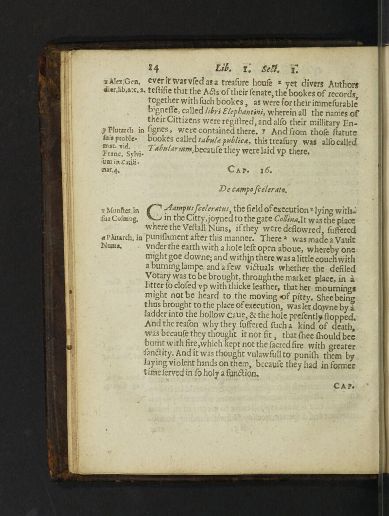 x4 r. Seft. T. s Alex.Gen. ever It was vfed as a treafure houfe x yet divers Authors ii«r.lib,arc. a. teftifie that the A&s of their fenate,the bookes of records tcgetner with fuch bookes, as were for their immefurable b’gnefle, called libri £lephanttni, wherein all the names of their Cittizens were regifircd, and alfo their millitary En- j? Plutardi in hgnes, were contained there. 7 And from thofe ftatute fu;s ptoble* bookes called tabu/* public*, this treafury was alfo called Franck Sylvi- 7 becaufe they were laid vp there. run in Cacili- nar.4« Cap. 16. t Dc campo federate. * Munftct.in Aampus federates y the field of execution z lying with- fua Colmog. in the Citty, joyned to the gate ColUm.lt was the place where the Veftall Nuns, if they were deflowred, fuffered * Pkuarch, in punifhment after this manner. There a was made a Vault Ntmnu vnder the earth with a hole left open aboue, whereby one might goe downe; and withjp there was a little couch with a burning lampe. and a few vi&uals whether the defiled Votary was to be brought, through the market place, in a litter lo clofed vp with thicke leather, that her mournings might not be heard to the moving *of pitty. Sheebeim* thus brought to the place of execution, was let dayvne by 1 ladder into the hollow caue, & the hole prefently flopped. Andthereafon why they fuffered fuch a kind of death* was bccaufe they thought it not fit, that fhee fhould bee burnt with fire,which kept not the facred fire with greater fan&ity. And it was thought vnlawfull to punifh them by laying violent hands on them, bccaufe they had in former time lerved in fo holy a fun&ion. Cap.