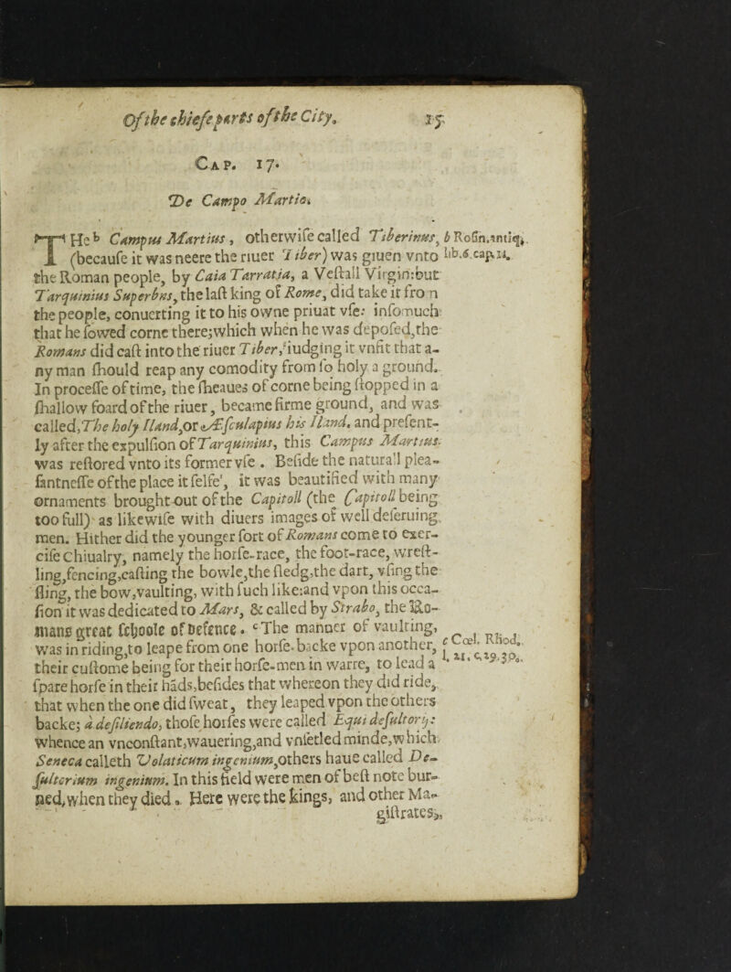 Of the shiefiurts sfthe City, Cap. 17. *Dc Campo Martha THeb Campus Martins, other wife called Tt&erintts^ ^RoGn,inti«|*. (becaufe it was neere the riuer 7 iber) was giuen vnto the Roman people, by Cain Tarratja, a Veftail Virginrbut Tarqtiinitn Sttperbns, thelaft king of Rome, did take it fro n the people, conucrting it to his owne priuat vfe; infomuch- that he lowed come there;which when he was depofed,rhe Romans did caft into the riuer 7iber' iudging it vnfit that a- ny man fhould reap any comodity from lo holy a ground. In proceffe of time, the fheaues of corne being hopped in a {hallow foard of the riuer, became firme ground, and was called, The holy /land jot fculapius his Hand, and prelent- ly after the expulfion o£ Tar quintas, this Campus A1 artists. was reftored vnto its former vfe . Belide the natura l plea-* fantneffeofthe place it felfe1, it was beautified with many ornaments brought out of the Cap it oil (the ('apitoll^ being too full) as likewife with diuers images of well deferuing, men. Hither did the younger fort of Romans come to exer- cifechiualry, namely the horfe-race, the foot-race, wreft- ling,fencing,cafling rhe bovvle,thefledg,thedart, vfingthe fling, the bow,vaulting, with fuch like:and vpon this occa¬ sion it was dedicated to Afars} 3c called by Strabo, the lh.0- imano great Ccljoolc of Defence. cThe maimer or vaulting, was in riding,to leape from one horfe-br.cke vpon another, * their cuftome being for their horfe-mcnin warre, to lead a * * *** •' fpare horfe in their hads,bc(ides that whereon they did ride, that when the one did fweat, they leaped vpon the others backe; a defiliendo, thofe horfes were called Equi defultorij: whence an vnconftant,wauering,and vnletledminde,which. Seneca calleth Uolaticum ingeniumiothers haue called De- fultcrium ingenium. In this field were men of beft note bur=* ped, when they died« Here were the kings, and other Ma- - giftrates*