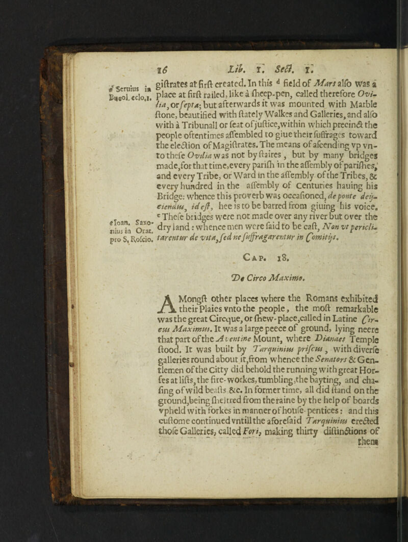 .. . giftrates at firft created. In this d field of Man alfo Was a 1 Iti^Tccloj. Place at M railed, like a fhcep.pen, called therefore Ovi- ' 4 ' /ia^rfepta; but afterwards it was mounted with Marble fione, beautified with (lately Walkes and Galleries, and alfo with a Tribunall or feat ofjuftice,within which precind the people oftentimes affembled to giue their fuftrages toward the election of Magistrates. The means of afeending vp vn- tothefe Ovilia was not by ftaires, but by many bridges made/or that time,every parifii in the affembly of parifhes; and every Tribe, or Ward in the affembly of the Tribes, 5c every hundred in the affembly of centuries hauing his Bridge: whence this proverb was occasioned, deponte deij- eicndm3 id eft, he e is to be barred from giuing his voice, c Thefe bridges were not made over any river but over the OraT dry land: whence men were faid to be caff. Non vtpertclu pro S. ffofcio! tar er.t nr de vita Jed nefaffr,agarent nr in fimitys. Cap. i8. Do Circo Maximo. AMongff other places where the Romans exhibited theirPlaiesvntothe people, the mod remarkable was the great Circque, or (hew- place,called in Latine (fttr- cm Maximui. It was a large peece of ground, lying neere that part of the-^ie»r/»^ Mount, where Dianaes Temple flood. It was built by Tarc/mnim prifem, withdiverle galleries round about it,from whence the Senators & Gen¬ tlemen of the citty did behold the running with great Hor- fes at lifts, the fire-workes, tumbling,the bayting, and cha¬ fing of wild beaffs &c. In former time, all did ltand on the ground,being flit J rred from the raine by th e help of boards vpheld with forkes in manner of houfe- pentices: and this cuftome continuedvntillthe aforefaid Tarquinipu ere&ed thofe Galleries, called Fori, making thirty diftin&ions of ~ ‘ “ ' them