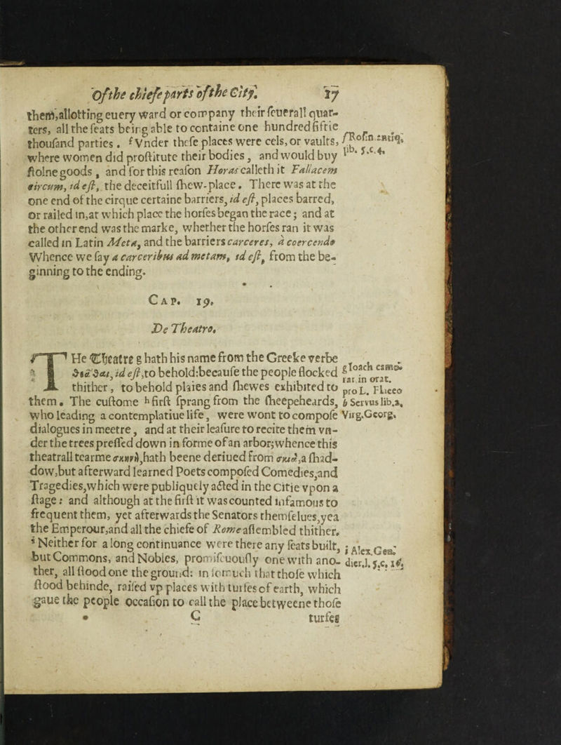 thenVallotting euery ward or company the ir feupfal! quar¬ ters, all the feats being able to centaine one hundredfiftie thoufand parties. {Vnder thefe places were cels, or vaults, f where women did proftitute their bodies, and would buy 11 * 5“ 4* flolne goods, and for this reafon XVr^calleth it Faliacem Stream, td eft, the deceitfull fhew- place. There was at the one end et the cirque certaine barriers, id eft, places barred, or railed in,at which place the horfes began the race • and at the other end was the marke, whether the horfes ran it was called in Latin Met a, and the barriers carceres, d coercend$ Whence we fay a career tints ad me tarn, td eftt from the be¬ ginning to the ending. Cap. 19> XV Theatre, He CfjcatWg hath his name from the Greekeverbe , Si id eft;to behold:becaufe the people flocked f Jr°J„ — thither, to behold plates and fhewes exhibited to p*oL> pLeeo them. The cuftome hfirft fprangfrom the fheepeheards, bServuslib.a, Who leading a contemplatiue life, were wont to compofe Vug.Gcorg, dialogues in meetre, and at their leafure to recite them vn¬ der the trees prefled down in forme of an arbor;whencethis theatrall tearme *mA,hath beene deriued from cW, a fhad- dow,but afterward learned Poets compofed Comedies,and Tragedies,which were publiquely adled in the citie vpon a Page; and although at the firft it was counted infamous to frequent them, yet afterwards the Senators themfeiues,yea the Emperour,and all the chiefe of Romeaflembled thither. * Neither for a long continuance were there any feats built, jAiaGt< butCommons, andNobics, promifeuoufly one with ano-dicr,J. $.c, ther, all flood one the ground: m lorn uch that thole which flood behinde, railed vp places with tuifesof earth, which gauethe people occafionto call the place betweene thole • C turfej