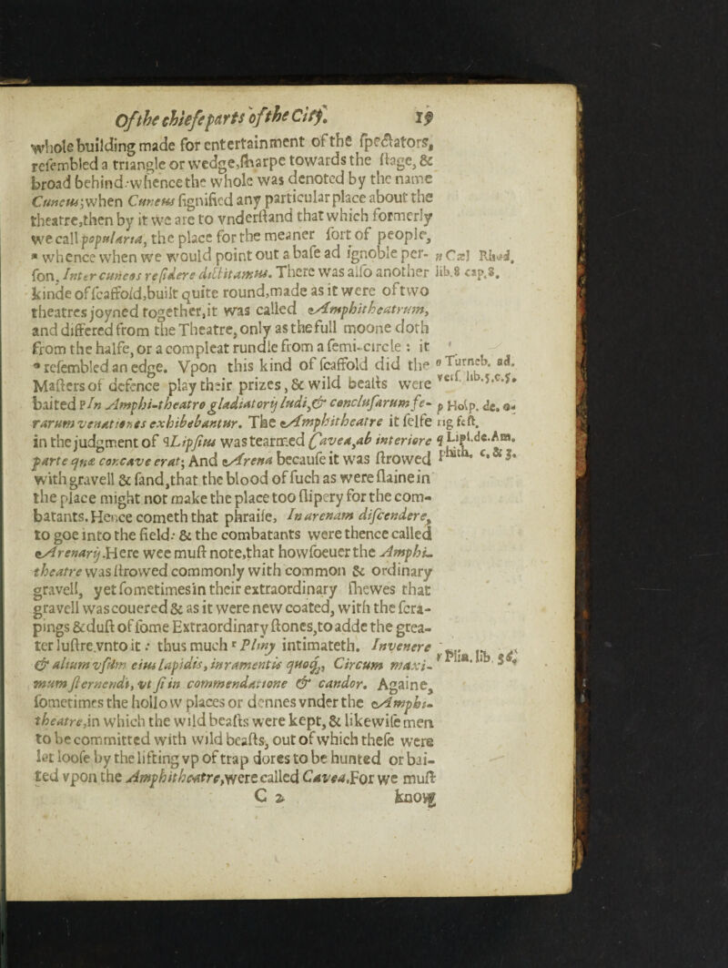 whole building made for entertainment oi tn£ fpeelators, relembled a triangle or wedge,fbarpe towards the fiage, Sc broad behind, whence the whole was denoted by the name Cuneuj;when Cunens fignifted any particular place about the theafre,then by it we are to vndcrlland that which formerly wtcaWfopa/arfa, the place for the meaner fort of people, * whence when we would point out a bate ad ignoble per- gCs I fon. Inter cuneos readers dtltitanttu. There was aiib anotuer lib 8 £sp,S, kinde of fcaffo/d,built quite round,made as it were of two theatres joyned together,it was called zAmphitheatrum, and differed from the Theatre, only asthefull moone doth from the halfe, or a compleat rundie from a femi-circle : it ' «relembled an edge. Vpon this kind of fcaffold did tli~ °Turn?K e<f. Maffcrsof defence play their prizes ,& wild beaffs were vei baited PIn Ampbi-theatrogUdiatorij ludiftr cenclufarumfe- p Hoip. de. rarumvsnatienes exhibebantur, The zAnopbitheatre it felfe rigfcft. in the judgment of ^Lipfius wastearmed favea^ab interfere 9 Lipl.dG.Am. parte qn& concave erat-, And zArena becaufe it was ftrowed p“th* c‘& with gravell & fand,that the blood offuch as wereflainein the place might not make the place too flipery for the com¬ batants. Hence cometh that phraile, Inarenam difcendere% to goe into the field-- & the combatants were thence called zArenarij.Here wee muft note,that howfoeuer the Amphu theatre was ffrowed commonly with common Sc ordinary gravell, yet fometimesin their extraordinary fhewes that gravell was couered & as it were new coated, with the fera- pings &duft of lbme Extraordinary ftones,to adde the grea¬ ter luftre.vnto it .* thus muchr Pimp intimateth. Invenere .. s & alnimvfUm eitu lapidis, tar ament is quotf, Circum lja‘ * ^ * mumfiernend\,-vtfiin commend, at tone & candor. Againe^ fometimes the hollo w places or dennes vnder the cAmpbt- theatre, in which the wild bcafts were kept. Sc like wile men to be committed with wild beafts, out of which thefe were letloofebytheliftingvpoftrap dores to be hunted or bai¬ ted vpon the AmphithetftrcwQit called Cavealpot yve mull C z knovg