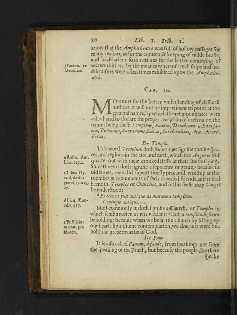 DeisiUkn. / «Rofin. Ant. Jib.z.cap.a. s Lilius Gy- eald, dc diis gentjl. lyntag. 37. sfLi. 4. £ae- ad. v. 457* gfFr.Silvius in orat. pro SiSutca, 20 Lib, 1. 1.' know that the Amphitheatre was full of hollow paffages for many rcafons, as for the conueniet keeping of wilde beafts, and beaftiaries; fofometimcs for the better conueyin^ of skirmifhes were often times exhibited vpon the Amphttkc- 6tre° Cap. 2a. MOreouer for the better vnderftanding ofclafltcalf authors it will not be impertinent to point at the general names,by which the religious places were called:and to declare the proper acception of each na ne,rhe names being thefe,Temptum} Fanningelnbrum, ts£desfa- eratPulvinarySacrarit*m>Lticits:>Scro£>;ct*lnm) Aray Altar e3 Focus,. De Temp to. This word Temp turn doth fo met i tries fignifie thofea /pa¬ ces,and regions in the aire,and earth,which the Augures did quarter out with their crooked fiaffe at their Couth-faying. Sometimes it doth fignifie a fepulchre or graue,c becaufe iiv old times, men did iuperfiitioufly pray,and worfhipatthe toombes & monuments of their dcceafed friends,as if it had' beene in Temples or Churches y and in this fenfe may Virgil bevnderfiood; d Praterea fuit antiquo de marmore templum. Comugu antiqui.* — Moft commonly it doth fignifie a (£ljttrcfj> or Temple: m which fen fe a soften as it is vied,it is e laid a temp Undo}from beholding; becaufe when we be in the church by lifting vp our hearts by a diuine contemplation,we doe,as it were be¬ hold the great maiefiie of God. De Fano It is alfo called Fanum, dfandoj from fpeakingr not from she /peaking of the Prieft,, but becaufe the people doe there- fpeake ■N