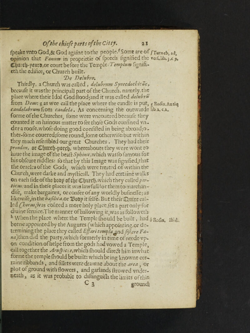 fpeake vnto God,& God agairie tothe people/Some are of /Turneb, atf, opinion that Famm in proprietie of fpeech fignified the v«r,Ijb,j,c.^« C(jUi‘Cb-JpCAtJBOr court before the Tempit:Templ»m fignifi- cth the edifice, or Church built. *De Delubre. Thirdly, a Church was called , delubrum Synecdochica$r becaufe it wasthe principall part of the Church, namely, the place where their Idol God ftood;and it was called delubru from Dens: g as wee call the place where the candle is put, g Ro(?n.Asui<§ candelabrum from candela. As concerning the outwarde lib.z. c.is. forme ofthe Churches, fome were vncouered becaufe they counted it an hainous matter to fee thofe Gods confined vo¬ der a roofe,whole doing good confified in being abroadjo. ther-fome couered;fome round/ome otherwife;but within they much refeoibled our great Churches . They had their prondon, or Cfjttrcfj-porclj, whereabouts they were wont to haue the image ofthe beaft Sphinx,which was lb famous for his obfcure riddles: lo that by this Image was fignified,tha£ the oracles ofthe Gods, which were treated of within the Church,weredarkeand myfiicall. They had certaine walks on each lide ofthe IsoDp ofClje Ojurclj,which they called por~ ticui:2a\d in thele places it was lawful!!or them to marchan- dile, make bargaines, or confer of any worldly bufinefie; as like wife,in thfbajilica.or Ti5oD|» it felfe. But their CUtt£C cal¬ led Chorus, was couted a more holy place/et a. part only for diuine leruice.Tlie manner of hallowing it,was as foiloweth h When the place where the Temple Ihould be built, had ^ R,0fin-. ibli. beene appointed by the Augures (which appointing,or de¬ termining the place they called Effari temp la grid ftfi.ere Fa- na)then did the party,which formerly in time of neede vpw on condition ofhelpefrom the gods had vowed a Temple, call together the Arufpia s,which fhould dire<Sb him inwhat forme the temple fhould be built: which being knowne cer- raine ribbands, and fillets were drawne about the area, or plot of ground with flowers, and garlands flxowed vnder- neath3 as it was probable to diftinguijOh the limits ofthis;