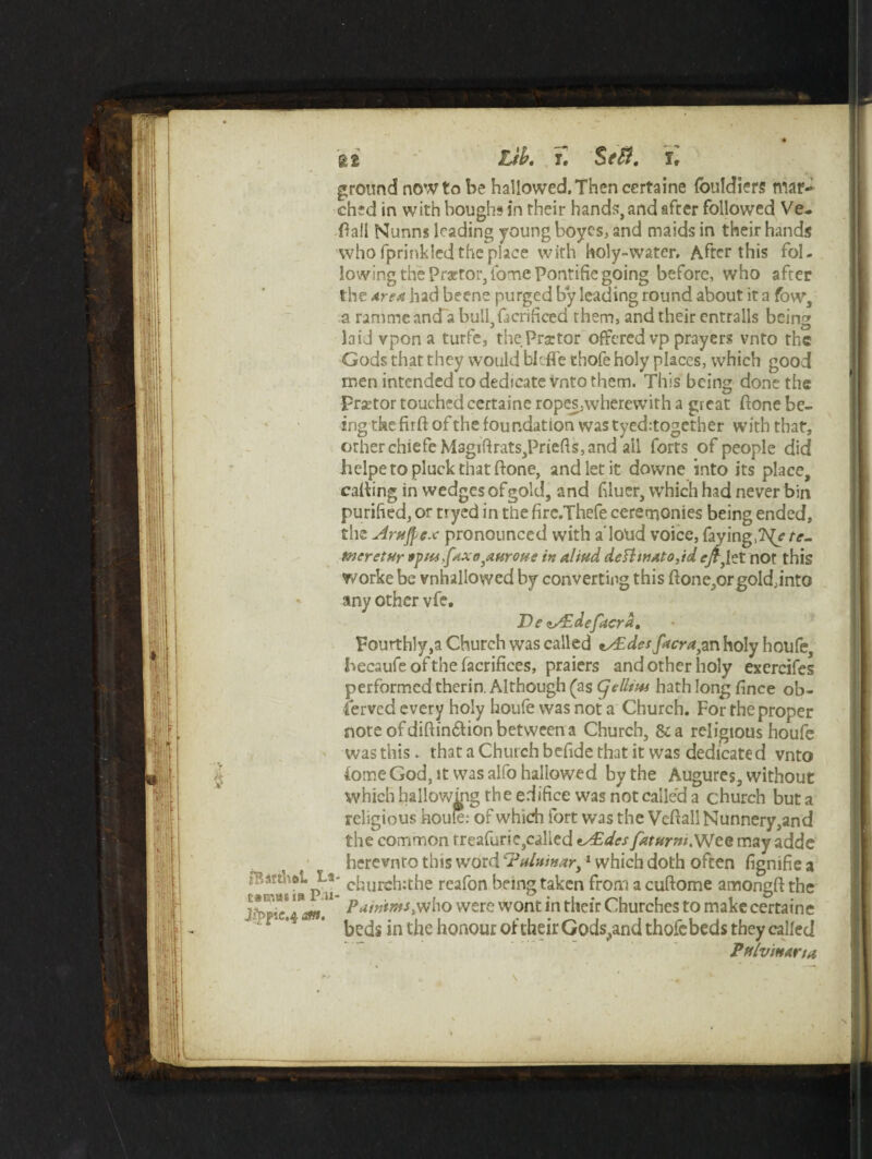 at Lib. i. §f$. 1, ground now to be hallowed. Then certaine fouldiers mar¬ ched in with houghs in their hands,and after followed Ve- Hall Nunns leading young boyes, and maids in their hands who fprinkled the place with holy-water. After this fol- lowing the Praetor, iome Pontifie going before, who after the area had beene purged by leading round about it a fow1, a rammeand abull,fscrificed them, and their entrails being laid vpon a turfe, the Praetor offered vp prayers vnto the Gods that they would bleffe thofe holy places, which good men intended to dedicate vnto them. This being done the prsetor touched certaine ropes,wherewith a great (tone be¬ ing the ftrft of the foundation was tyed:togcther with that, other chiefc Magiftrats,Priefts, and ail forts of people did lielpe to pluck that ftone, and let it downe into its place, calling in wedges of gold, and bluer, which had never bin purified, or tryed in the fire.Thefe ceremonies being ended, the ArHfycx pronounced with a loud voice, faying,?^/ te- tneretUr »pus,fax93aferoue in altud defiwato,id eft^zt not this worke be vnhallowed by converting this ftone,orgold;intG any other vfe. De zAzdefacra, Fourthly,a Church was called tAEdesfacra,an holy houfe, becaufeofthefacrifices, praiers and other holy exercifes performed therin. Although (as (jellim hath long fince ob¬ served every holy houfe was not a Church. For the proper note of diftin£tion between a Church, &a religious houfe was this . that a Church befide that it was dedicated vnto tome God, it was alfo hallowed by the Augures, without which hallowmg the edifice was not called a church but a religious houfe: of which fort was the Veltall Nunnery,and the common rreafurie,called tAEdes faturnt.Wce may adde herevnro this word e?(*lttmari 1 which doth often fignifie a * cburch:the reafon being taken from a cuftome amongft the * Puwtms,who were wont in their Churches to make certaine beds in the honour of their Godsend thofebeds they called Pftlvmana