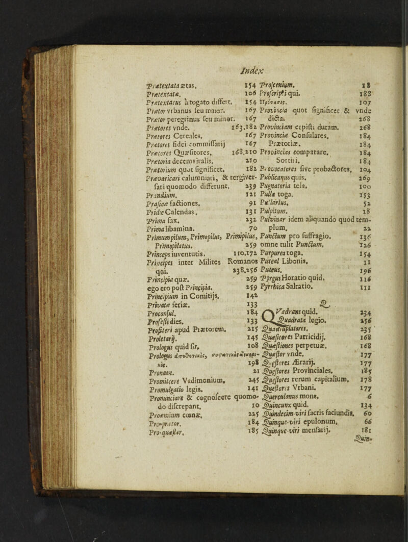 Tr retext at a xtas, Pnetextau. Pretextatus a toga to ciifterr. Vrxlor Yrbanus leu iraior. Pr<etor peregrinus feu minor. Index 154 Tro'cenkm. 106 Projcriptiqui, 154 Tifituvit. 167 Proiiwa quot 167 di&a. fignificec & Prretous vndc. Pr<etous Cereales. Protores fidei commiflarij Prcetores Quxfitores. Pretoria deccmviralis. Premium quot (Ignificet. 163.182 Proviniiam ccpifti duram. 167 Province Confulares. 167 Pretoria?. 268,210 Provincias eomparare. 1T0 Sortiii. 18a Provocatores five probadtores. ft ^- D - * - Prevaricari calummari, & tergtver- Publicma quis. fariquomodo differunc, Pnndium. Prafirtue faftiones, Ptidie Calendas. puma. fax. Pritfsalibamina. 139 Pugnatoria tela, 121 Pulla toga. 91 Pit1 lari us, 131 Pulpitum. 1 3 x 8 S 107 vnde 268 2 68 184 184 184 184 104 269 100 153 5* 18 232 Pulvinar idem aliquando quod tem 70 plum. Pnmumpxlum, Primopilus, Prmpiltts, Punttum pro fuffragio. *_ . 1. me*™ Amn* mltr D t i*a rj *-v» Primopilatm. Pnnceps iuvcntucis, Pmcipes inter Milites qui. Printlpia qua?, ego cro port Principle Principiutn in Comitijs. Private ferix. Proconful. Profefli dies. Profiler! apud Praetorem. Proletary. Prologus quid fir, Prologs *5r«^8Tixoc5 nit. Pronaon. 259 omne tulic Punftum. 110.172 Parp«r«toga. Romanos Puled Libonis, 238.256 Puteus. 2-59 ‘Pjrgus Horatio quid, 259 Pyrrbica Saltatio. 142 133 , 4L 184 /~\V’ndraxs quid. 133 y^Zj2>uaclrata legio. 215 QttaOniplMom. 145 Quefitores Parricidij. 108 QueJliow perpetuae. eru?w;x»taFdpf»- JQueftor vndc. 198 Ghpfiorts JErarij. 21 gfupftores Provinciates. Protnitiere Vadimonium. 245 Qutfoies rerum capitalium. Promulgate legis. *4* JQuefloris Vrbani. Vronuniiare & cognolcere quomo- Quetculanus mons. IT__ T A nilfd do diferepant. Proemim coenx. Proprietor. Pro-aueStr, iq Jguincunx quid. 225 Quindccm viri facris faciundis. 184 Quinque-viri epulonum. 185 6)ainaue viri menfarii. 22 136 126 *54 H 196 116 HI 234 156 *35 168 168 177 *77 178 *77 6 *34 60 66 T?r
