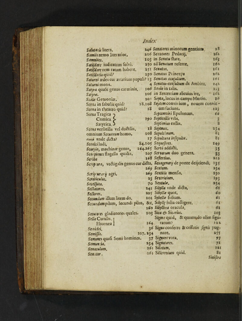 Saluwis liters. tefi Sit mils nemo liceratior, to 6 Samnites. io3 Satifdare iudicatum folvi. 250 Satifdarc rein ratam habere. 251 Satifdatio quid? 250 Saturni sedescur jerariumpopuli? 13 Saturni mons, 4 Satyra quale genus carminis. 106 Satyrs. ScaLc Geaionix. Sana in fabulisquid? Scent1 in theacro quid? ScmjTragica -y Comica. > Satyrica, J Scena verfatilis vel dudilis, omnium Sccnarnm homo, erumi Vndc dlda? Scentci ludi. 106 201 18.108 18 190 18 108 17 84.10$ Scorpio, machine genus, 2^4.26$ Sco/ piones flagella qualia. 207 Scriba Scrip tar a, vedigalis genus cur dida. 2#? S crip‘ur art/ agri. Screbiculus. Secefpila. Setfatores. Se floret. Secundum ilium litem do. Sccuridumpifom, lecundi pilus, 2 69 a3 70 241 22$ 201 &C. 260 I03 Secutores gladiatores quales. SeifoCurulis. j Eburnca i *^4 Stmiei. 3* Semifts. . aa7. »34 Semonts quafi Semi homines. 37 Semuntia. a34 Scnaculum, i6\ Sent tor. 161 Senators tninorum gentium. 2 8 Send tores Pcdarij, n?i in Senatu flare. 16$ ad Stnatum referre. 16 s Senatut. 161 Senatut Ptincep* 262 Senatut ccnjulium. 161 Senatw-eovfultum dc Ara'oitu. 242 Se/710 in talis. 113 in Sententiam alicuiusire. ’ 162 Septa, locus in campo Mai tio. Screws convivium, nouern convit- umfaciunt. 123 Septtmviri Epulonum, 66 Septicollis vrbj. 3 Sept'miut collis. 8 Septnux. 234 SepuUbrum. 8j Sepulturain(epulta. 81 Sec/ue\lres. 149 Servi addidi. 3 3 Servorm duo genera. 33 Seftcrtiua. 212 Sexagenary dc ponte deijeiendi, 13 $ Sextant. 234 Sextilis menfis. 130 Sextricim. 193 Sextuhe. 234 Sibylla vnde dida, 61 Sibflhe quot. 60 Sybelbe folium. 61 Sibyllg folia colligere. <?i Sibyllina oracula. 61 Sica & Stearns. 103 Sigma quid, & quomqdo olim figu- ratum? 122 Signa conferrc Stcollatis fignit pug- narc. a$$ Sigwrfvota, 97 Signatures. 71 Stlatum, 121 Silicernium quid. 8i Siniflra