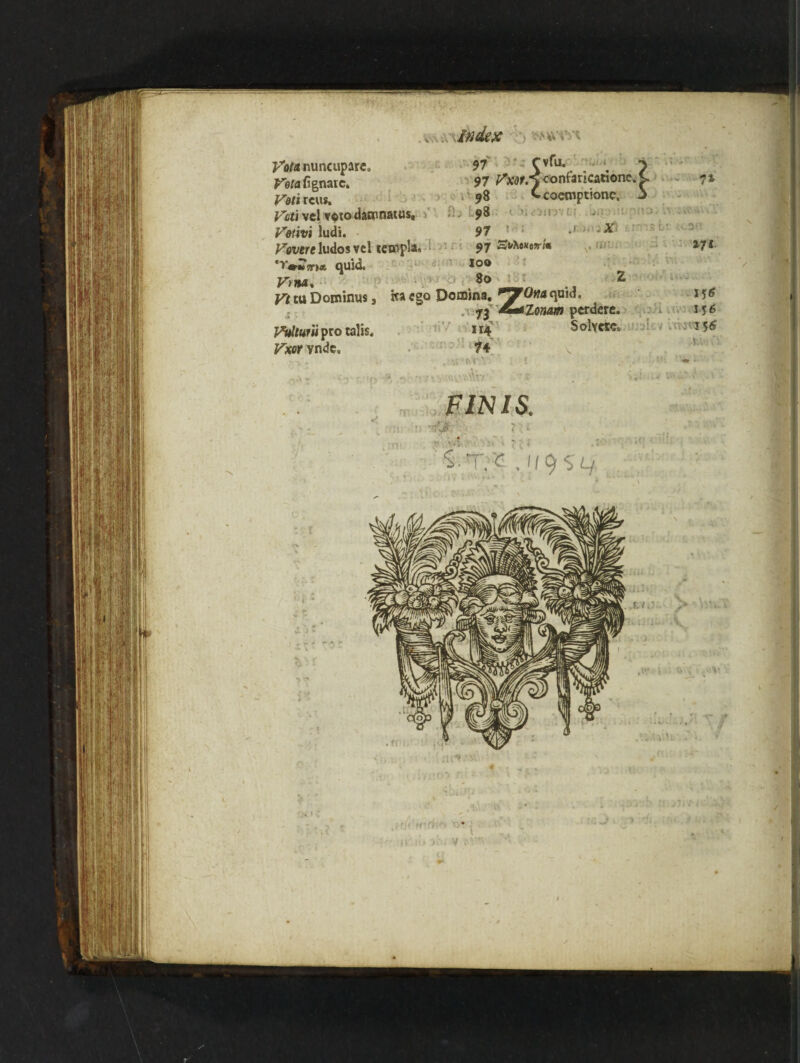 Vota nuncupare. Veta fignaic, Veti reus. k.,, index nvm 97 rvfu. 97 Vm.^confaricatione 98 Ccoeroptione. Vcti vel voto daannarus, 98 Vetivi ludi. 97 .X< Severe ludos vel tetnpla, 97 Svfco*m« 'yttmma. quid. 100 yyi14. 80 Z j/ji tu Dominus, ha ego Domina. r*J?0na quid. 73 £**Zonam perdere. VuUuni pro talis. 114' Solvere. Vxor vnde, 74 v FINIS.