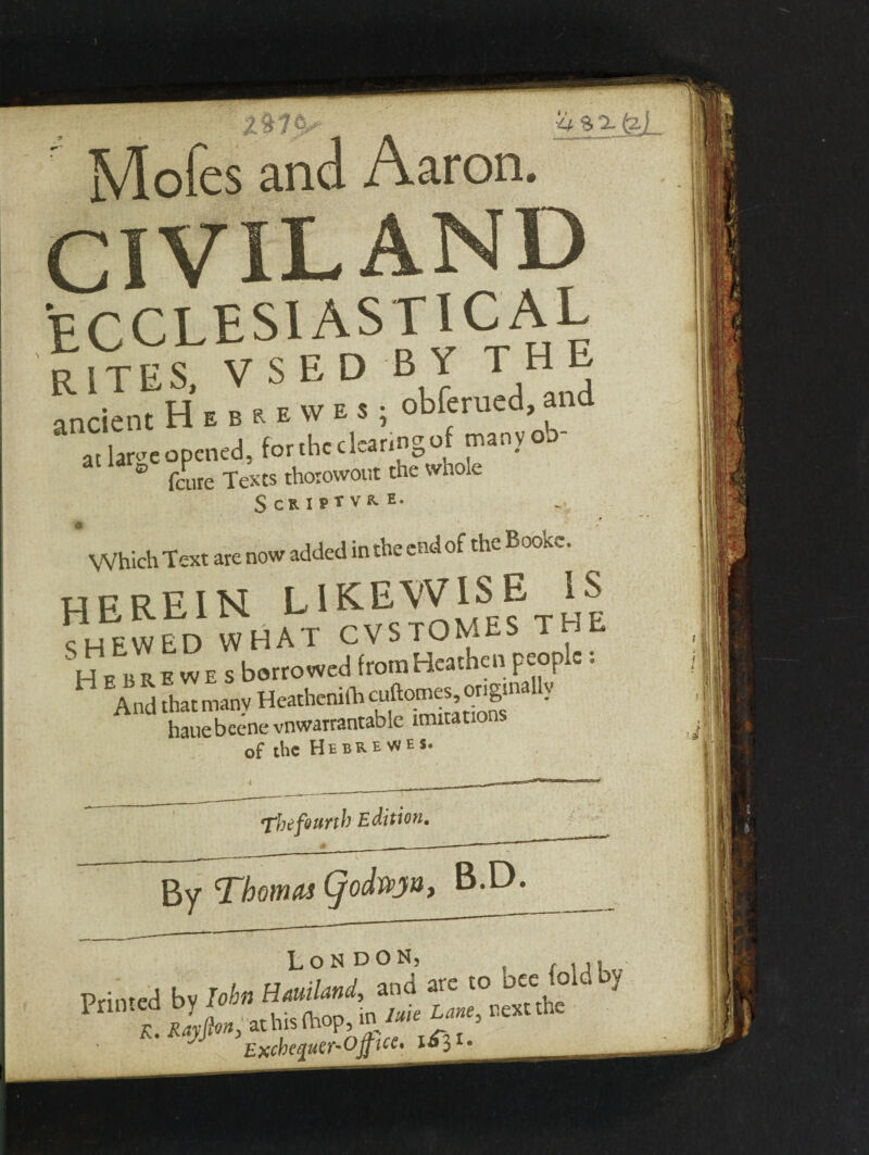 ' Mofes and Aaron. CIVILAND ECCLESIASTICAL rktes. v s e d b y the ancient H . . » at large opened, tor tnccKanD ° feure Texts thorowout tne whole Scriptvrh. Which Text are now added in the end of the Bookv. HEREIN LIKEWISE IS SHEWED WHAT CVSTOMES THE Su E B! ewes borrowed from Heathen people: And that many HeathenilL ^omes ong.naUy hauebeene vnwarrantable imitations of the Hebre WES. The fourth Edition, By Thomas Cjodvpyuy B.D.