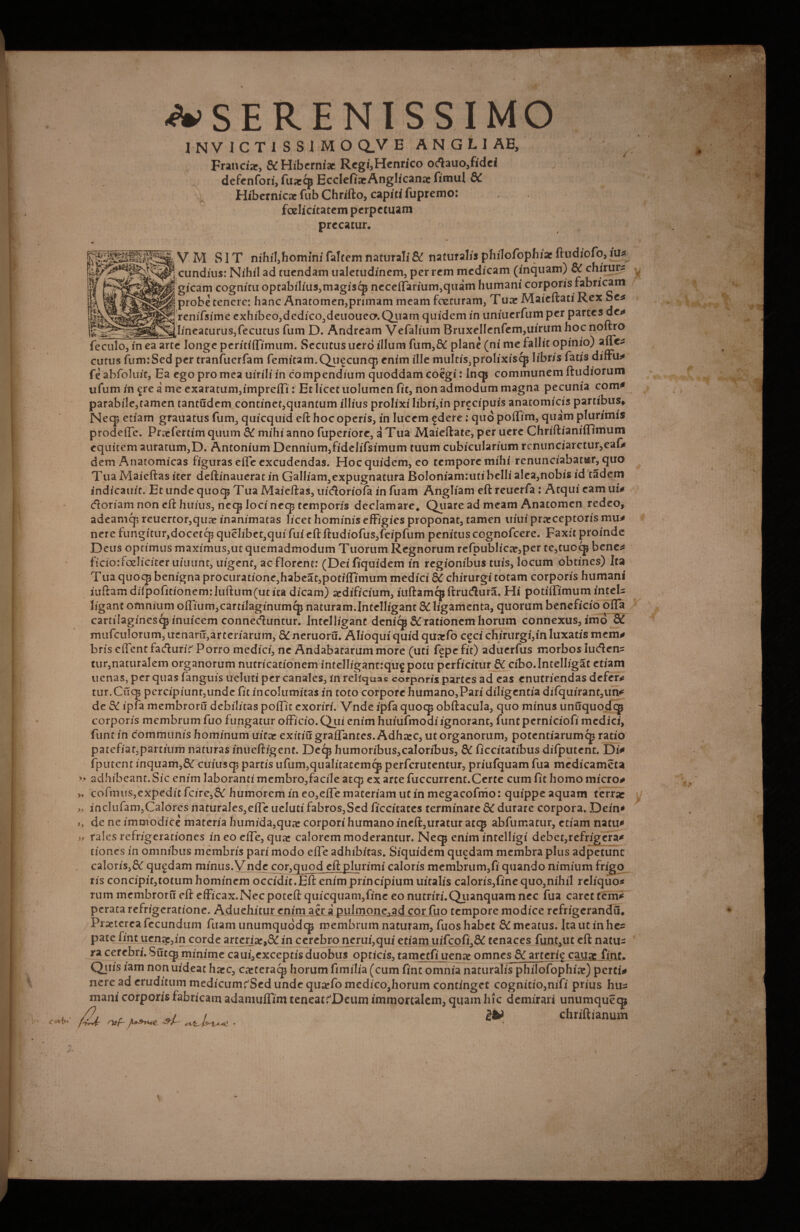 Coi\>+ ^SERENISSIMO Franci», & Hiberniae Regi,Henrico ocftauo,fidei defenfori, fuaeqj EcclefiaeAnglicanae fimul SC Hibernicac fub Chrifto, capiti fupremo: foelicitatem perpetuam precatur. gs VM SIT nihil,homini faltem naturali & naturalis philofophiacftudiofo,iu* cundius: Nihil ad tuendam ualetudinem, per rem medicam (inquam) & chirurs gicam cognitu optabilius,magiscj3 neceffarium,quam humani corporis fabricam probe tenere: hanc Anatomen,primam meam fcecuram, Tuae Maieftati Rex be* renifsime exhibeo,dedico,deuoueo. Quam quidem in uniuerfumper parces de* iW^r-.ag—__lineaturus, fecutus fum D. Andream Vefalium Bruxellcnfem,uirumhoc noftro feculo, in ea arte longe peritiffimum. Secutus uero illum fum,& plane (ni me fallit opinio) auc* cutus fum:Sed per tranfuerfam femitam.Qufcuncp enim ille muItis,prolixiscp libris fatis diffu* fe abfoluit, Ea ego pro mea uirili in compendium quoddam coegi: Incp communem ftudiorum ufum in ^re a me exaratum,impre(Ti: Et licet uolumen fit, non admodum magna pecunia com* parabile,tamen tantudem continet,quantum illius prolixi libri,in precipuis anatomicis partibus* Neq* etiam grauatus fum, quicquid eft hoc operis, in lucem ^dere: quo poffim, quam plurimis prodeftc. Praefertim quum St mihi anno fuperiore, a Tua Maieftate, per uere Chriftianiffimum equitem auratum,D. Antonium Dennium,fidelifsimum tuum cubicularium rcnunciaretur,eal* dem Anatomicas figuras effe excudendas. Hoc quidem, eo tempore mihi renunciabat&r, qiio Tua Maieftas iter deftinaueratin Galliam,expugnatura Boloniam:utibelli alea,nobis id tadem indicauit. Et unde quoq* T ua Maieftas, uiefforiofa in fuam Angliam eft reuerfa: Atqui eam u i* doriam non eft huius, neq; loci neq* temporis declamare* Quare ad meam Anatomen redeo, adeamq; reuertor,qu» inanimatas licet hominis effigies proponat, tamen uiui praeceptoris mu^ nere fungitur,docetcp quelibet,qui fui eft ftudiofus,feipfum penitus cognofcere. Faxft proinde Deus optimus maximus,ut quemadmodum Tuorum Regnorum refpublicae,per te,cuoq$ bene* ficioffoeliciter uiuunt, uigent, ac florent: (Dei fiquidem in regionibus tuis, locum obtines) Ita T ua quocp benigna procuratione,habeat,potiffimum medici SC chirurgi totam corporis humani iuftam diTpofitionem:Iuftum(utica dicam) aedificium, iuftamcpftrudura. Hi potiffimum intel* ligant omnium offium, cartilaginum cp naturam.Intelligant 8C ligamenta, quorum beneficio offa cartilagines^ inuicem conneduntur. Intelligant denicp & rationem horum connexus, imo St mufculorum, irenaru, arteriarum, St neruoru.^lioqui quid qu»fo ceci chirurgi,in luxatis mem* bris effent fadurir' Porro medici, ne Andabatarum more (uti fepe fit) aduerfus morbos lueften* tur,naturalem organorum nutricationem intelligantrqug potu perficitur St cibo.lntelligat etiam tienas, per quas fanguis ueluti per canales, in reliquas corporis partes ad eas enutriendas defer* tur.Cuq? pcrcipiunt,unde fit incolumitas in toto corpore humano,Pari diligentia difquirant,un* de St ipfa membroru debilitas poffic exoriri. Vnde ipfa quocp obftacula, quo minus unuquodqj corporis membrum fuo fungatur officio.Qui enim huiufmodiignorant, funt perniciofi medici, fune in communis hominum uitar exitiu graffantes. Adh»c, ut organorum, potentiarum^ ratio patefiat,partium naturas inueftigent. Deep humoribus,caIoribus, 8t ficcitatibusdifputent. Di* (putent inquam,& cuiuscp partis ufum,qualitatem^ perferutentur, priufquam fua medicameta » adhibeant.Sic enim laboranti membro,facile atqj ex arte fuccurrcnt.Certe cum fit homo micro* » cofmus,expedit fcire^St humorem in eo,effe materiam ut in megacofmo: quippe aquam terrae » inclufam,CaIorcs naturales,effe ueluti fabros,Sed ficcitaces terminare St durare corpora. Dein* i, de ne immodice materia humida,qu» corpori humano ineft,uratur atq* abfumacur, etiam natu* » rales refrigerationes in eo effe, quat calorem moderantur. Neqj enim intelligi debet,refrigera* tiones in omnibus membris pari modo effe adhibitas. Siquidem quedam membra plus adpetunc caloris,& qugdam minus. Vnde cor,quod eft plurimi caloris membrum,fi quando nimium frigo ris concipit,totum hominem occidit.Eft enim principium uitalis caloris,fine quo,nihil reliquo* rum membroru eft efficax.Nec poteft quicquam,fine eo nutriri.Qiianquam nec fua caret tem* perata refrigeratione. Aduehitur enim a£r a pulmone,ad cor fuo tempore modice refrigerandu. Praeterea fecundum fuam unumquodqj membrum naturam, fuos habet St meatus. Ita ut in he* pate fine uen»,in corde arteriae,^ in cerebro nerui,qui etiam uifcofi,6^ tenaces funt,ut eft natu* ra cerebri. Sucqj minime caui,exceptis duobus opticis, tametfi uenae omnes & arteri^ cauae fint. Qtiis iam non uideat haec, caeteracp horum fimilia (cum fint omnia naturalis philofophiae) perci* nere ad eruditum medicum^Sed unde quaefo medico,horum continget cognitio,nifi prius hu* mani corporis fabricam adamuffim teneatrDeum immortalem, quam hic demirari unumqueqj /u . & Chriftianum