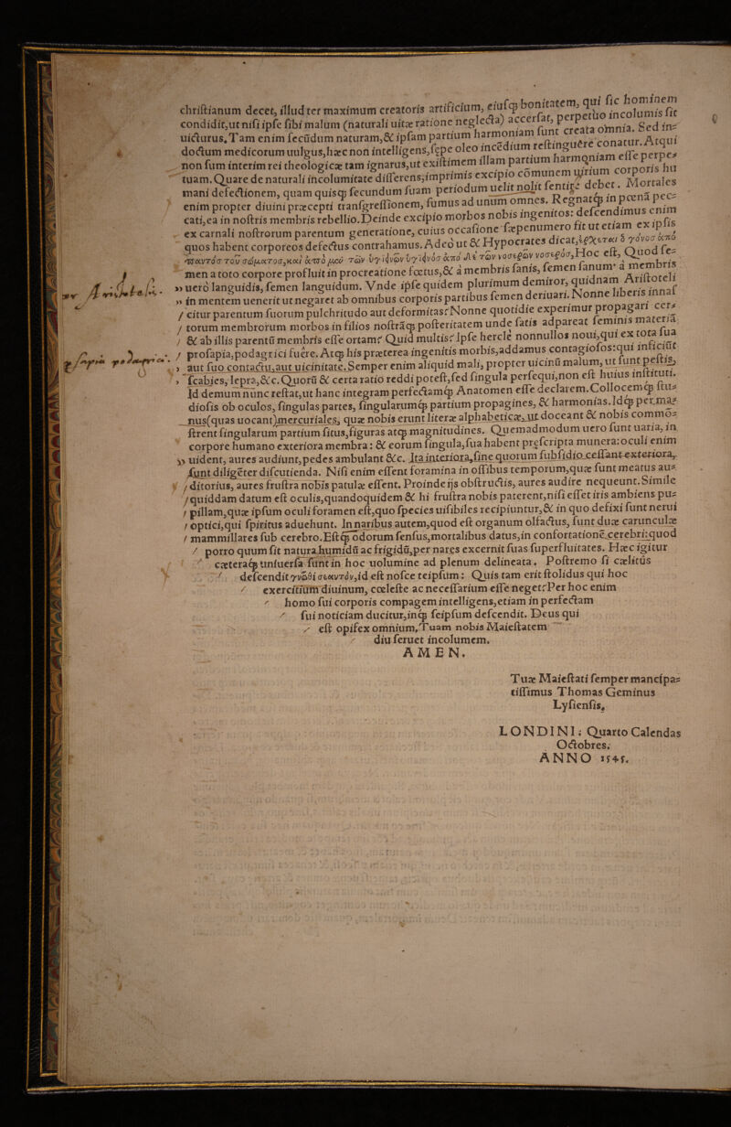 chriftianum decet, illud ter maximum creatoris artifidum, eiufq? bon11atem, m/s fi.£ condiditjUtnifiipfcribimalum (naturali uita: ratione negleda) 3frrFafa oVnnia Sedin= uirturus.Tam eL. fecudum naturam,& ipfam partium harmoniam funt dodlum medicorum uulgus,ha:cnon intelligens,fgpe oleo incedium re ‘Z1» . efle perpc# non fum interim rei theologicae tam ignarus,ut exiftimcm illam partium Q corooris hu tuam.Quare de naturali incolumitate differens,imprimis excipio comune u/ , Mortales mani dcfertionem, qnam quiao, ftcundnm tam pnr/odnm uannoln enim propter diuim praecepti tranfgrefiionem, fumus ad unum omnes. ^ A^enAimus enim cati,ea in noftris membris rebellio.Deindc excipio morbos no ms ingeni os* . x ipfis ex carnali noftrorum parentum generatione, cuius occafione ^penume , ^ > quos habent corporeos defedus contrahamus. A ded ut« Hypocrates dica t^r«< ^*VTocToZ(T^aTO(j0Koci rav vyiivZv vylivoo bo cAi tqv votreftDi/ vo<nfoc7, r° Y^ «. men a toto corpore profhnt in procreatione foetus,& a membris anis, emen anu » uerd languidis, femen languidum. Vnde ipfe quidem plurimum emiror, qui . innaf » in mentem uenerit ut negaret ab omnibus corporis partibus femen denuari. ■ . / citur parentum fuorum pulchritudo aut deformitas^Nonne quotidie expenmur p p § _ / torum membrorum morbos in filios noftraqp pofteritatem unde fatis adpareac emini ) & ab illis parentu membris efle ortamc'Quid multisc’Ipfe hercle nonnullos noui,qui e _ / profapia3podagrici fuere. Atcp his praeterea ingenitis morbis,addamus contagio os.qui i ■ • ■ > aut fuo contartu.aut uicinitate.Semper enim aliquid mali, propter uicinuma um:,ut^un P , Tcabjes, lepra,&c.Qiion1 & certa ratio reddi poteft,fed fingula perfequi,non eft :hmus wltitutu Id demum nunc reflat,ut hanc integram perfecflamcp Anatomen effe ueclaiem.Co ocemcp t diofis ob oculos, fingulas partes, fingularumcp partium propagines, & harmonias, cp peonaf nusfquas uocantlmercuriales, quae nobis erunt literae alphabetic^^iii:doceant cx no is commo- jftrent fingularum partium ficus3figuras atqj magnitudines. Quemadmodum ueio unt uaria, in, corpore humano exteriora membra: & eorum fingula,fua habent prgfcnpta muiiera.ocu i enim » uident, aures audiunt,pedes ambulant itaiiitcxiara^One quorum fubiidiojxuant-^xterioraJ fynt diligeter difeutienda. Nifi enim eflent foramina in offibus temporum,quae funt meatus au* / ditorius, aures fruftra noEis patula: eflent» Proinderjs obftrudis, aures audire nequeunt.Simi e '/quiddam datum eft oculis,quandoquidem &C hi fruftra nobis paterent,nifi efletiris ambiens pu* / pillam^quae ipfum oculi foramen eft,quo fpecies uifibiles recipiuntur,& in quo defixi funt nerui / ©ptici,qui fpiricus aduehunt. In naribusautem,quod eft organum olfadhis., funt dux carunculas / mammillares fub cerebro.EftqToddrum fenfus3mortalibus datus,in confortationex^tebrflquod / porro quum fit natura humidu ac frigidu^per nares excernit fuas fuperfluitates. Haec igitur cteteracpuniuerfa funtin hoc uolumine ad plenum delineata» Poftremo fi caelitus / defeendit yvaQi ae«vTov,id eft nofce teipfiim i Quis tam eritftolidus qui hoc / exercitium diuinum, coelefte ac neceflfarium efle negetdPer hoc enim /• homo fui corporis compagem intelligens,etiam in perfecftam ^ fui noticiam ducitur,incj3 feipfum defeendit. Deus qui eft opifex omnium, Tuam nobis Maieftatem diuferuet incolumem. AM E N. Tux Maicftati femper mancipas liifimus Thomas Geminus Lyfienfis, L O N DIN1; Quarto Calendas Ocftobres; ANNO u+f.