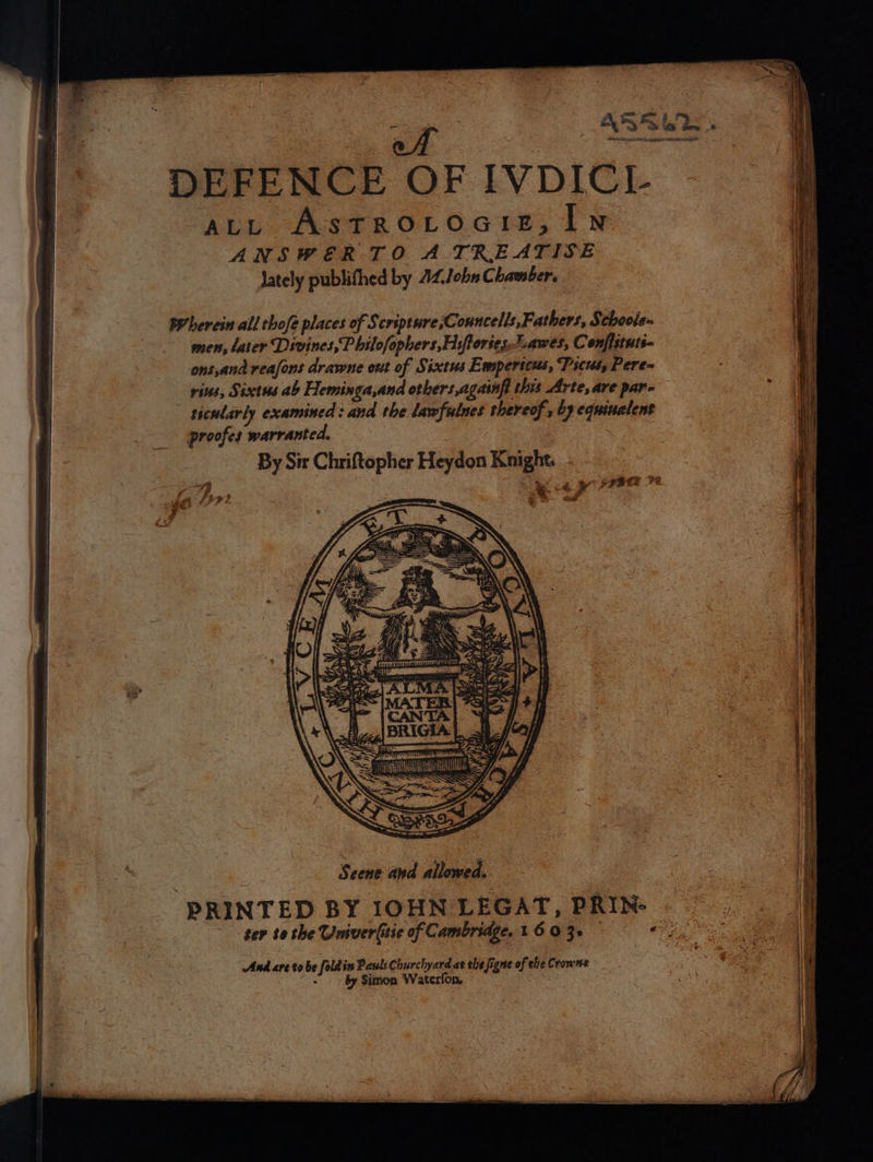 = } * eA 280.5 eaphhaint I Mrmr act AstrRoLrociz,I1N i ANSWER TO A TREATISE I lately publifthed by 44John Chamber, wherein all thofe places of Scripture ;Councells,Fathers, Schoole- men, later Divines,P bilofophers,Hiftories Lawes, Confistuti- ons,and reafons drawne ont of Sixtus Empericus, Tsctus, Pere= vins, Sixtus ab Heminga,and others,againft this Arte, are pare ticularly examined: and the lawfulnes thereof, by equiualent proofes warranted. By Sir Chriftopher Heydon Knight. ; 4 v ; Ax. « ry yaBeR ve = J LG 35 ETM er Me aes f as 39; SY, | Scene and allowed. | Hl PRINTED BY IOHN LEGAT, PRIN: — i ter to the Umver(itie of Cambridge. 16 0 3+ Pe And are to be fold in Pauls Churchyard at she figne of the Crowne ~~ by Simon Waterfon,