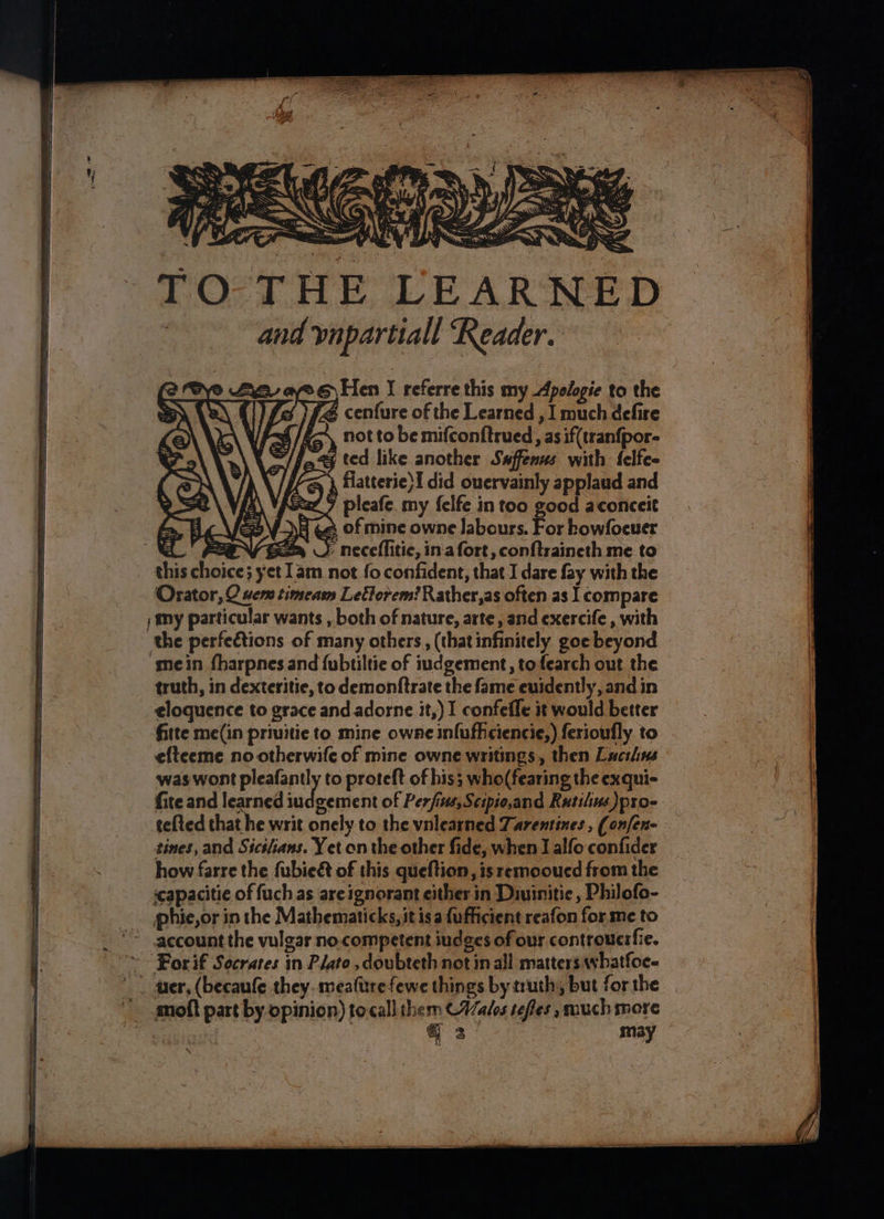 ere ni eoeinents rE ne ey ee ae THE LEARNED and vnpartiall Reader. aye.) Hen J referre this my Apologie to the )£4 cenfure of the Learned , I much defire 4/g— not to be mifconftrued, as if(tranfpor- a & ted like another Swffenus with {elfe- , flatterie}I did ouervainly applaud and £7 pleafe. my {elfe in too good aconceit NA ¢2 of mine owne labours. For howfoeuer PVE J neceflitic, in'a fort, conftraineth me to this choice; yet 1am not fo confident, that I dare fay with the Orator, O vem timeam Letorem? Rather,as often as | compare ) My particular wants , both of nature, arte, and exercife, with the perfections of many others, (thatinfinitely goe beyond ‘mein fharpnes and {ubtiltie of iudgement, to fearch out the truth, in dexteritie, to demonftrate the fame euidently, and in eloquence to grace and adorne it,) I confefle it would better fitte me(in priuitie to mine owne infufhciencie,) ferioufly to efteeme no otherwife of mine owne writings, then Lucilins was wont pleafantly to proteft of his; who(fearing the exqui- fite and learned bddwectort of Perfius,Scipio,and Rutilius)pro- tefted that he writ onely to the vnlearned Taremtines, (on[en- tines, and Sicilians. Yet on the other fide, when I alfo confider how farre the fubie& of this queftion, is remooucd from the capacitie of fuch as areignorant either in Diuinitie , Philofo- pphie,or in the Mathematicks, itis a {ufficient reafon for me to account the vulgar no.competent iudges of our controucrfie. ~~ For if Socrares in Plato ,doubteth not in all matters whatfoe- * | ter, (becaufe they. meaftrefewe things by truth, but for the _ amoft part by opinion) tocall them (Wales tefles such more | 2! may ¥ 33