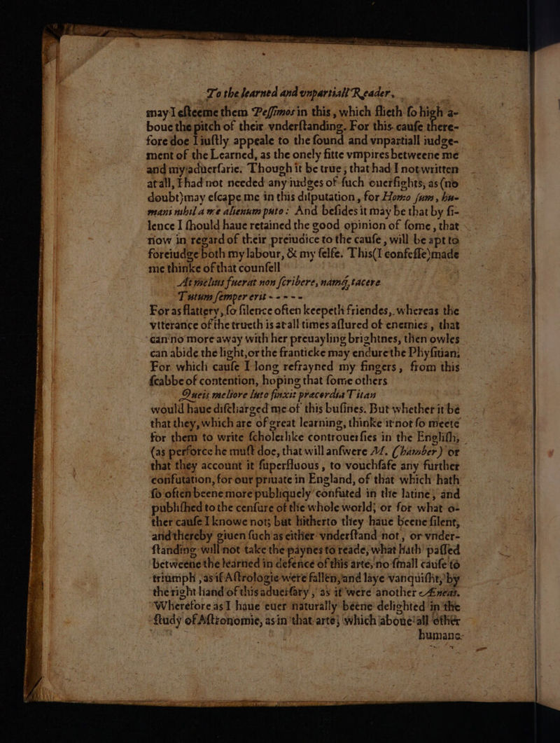 Tao the learned and onpartiall ‘Reader, may I efteeme them Peffimos in this , which flieth fo high a- bouc the pitch of their vnderftanding. For this. caufe there- fore doe Liultly appeale to the found and vnpaztiall mdge- ment of the Learned, as the onely fitte vmpires betweene me and my/adverfarie: Though it be true; thathad I not written atall, Fhad not needed any iudges of fuch enerfights, as(no doubt)may efcape me in this dilputation, for Homo jum, hu- mans nbil ame alienum puto: And befides it may be that by fi- lence I fhould haue retained the good opinion of fome, that now in regard of their preiucice to the caufe, will be aptta foreiudge both my labour, &amp; my felfe. This(I confefle)made me thinke of that counfell At maelins fuerat non [cribere, namdg, tacere T wtum femper erit -+--- For as flattery, fo filence often keepeth friendes, whereas the Ducis meliore lute finxis precerdiaT itan would haue diftliarged me of this bufines. But whether it be that they, which are of great learning, thinke it not fo meete for them to write fcholerhke controuerfies in the Englifh, (as perforce he muff doe, that will anfwere 12. (hamber) or that they account it fuperfluous , to vouchfafe any further confutation, for our private in England, of that which hath {y often beene more publiquely ‘confuted in dite latine, and publifhed to the cenfure of tlie whole world; or for what o- ther caufe I knowe not; but hitherto they haue beene filent, andthereby giuen fuch as either: vnderftand ‘not, or vnder- ftanding will not take the paynes to reade, what hath paffed betweene the leartied in defence of this arte, no {mall caufe td triumph , asifAftrologte were fallen,and liye vanquillit, by the right liand of this adueiary , as if were another -Zneas. Wheretore as I haue euer naturally beene’ delichted ‘in the ftudy of A{tronomie, asin ‘that arte} ‘which aboue!all other tae a humane: >