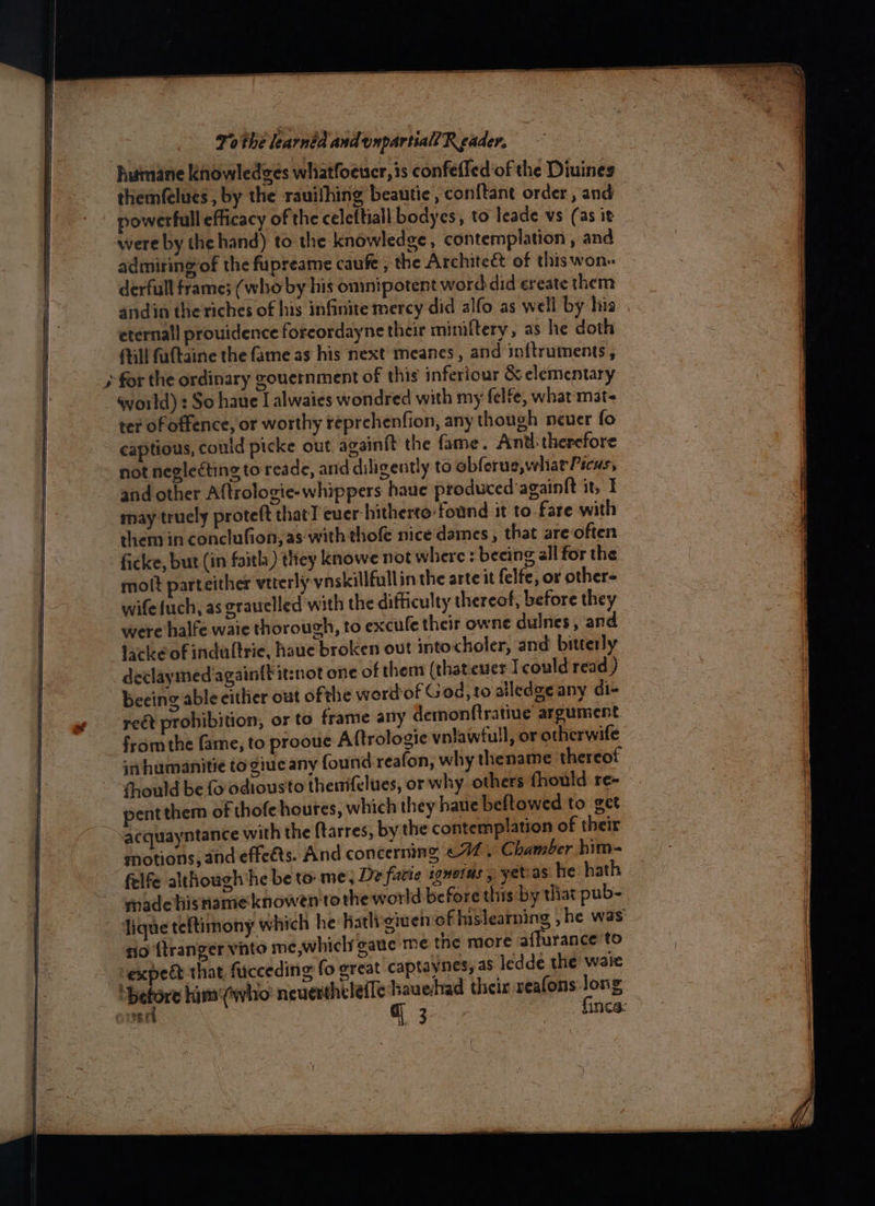 humane knowledges whiatfoeuer, is confefled‘of the Diuines themfelues , by the rauifhing beautie, conftant order, and powerfull efficacy of the celeftiall bodyes, to leade vs (as it were by the hand) to the knowledge, contemplation , and admiring of the fupreame caufe , the Architeét of thiswon- derfull frames (who by his onmipotent word did ereate them andin the riches of his infinite mercy did alfo as well by his. eternal! prouidence foreordayne their mimiftery, as he doth Mill faltaine the fame as his next meanes, and inftruments, world) : So haue I alwaies wondred with my felfe, what mat< ter of offence, or worthy reprehenfion, any though neuer fo captious, could picke out againit the fame. Anu: therefore not neglecting to reade, and diligently to obferue,wharPicus, may truely proteft thatT ever hitherto:found it to fare with them in conclufion, as: with thofe nice dames, that sareoften ficke, but (in faitl ) they knowe not where : beeing all for the molt parteither vtterly ynskillfullin the arte it felfe, or other= wife uch, as grauelled with the difficulty thereof, before they were halfe waie thorough, to excule their owne dulnes, and lacke of indultrie, haue broken out intocholer, and bitterly declaymed'again{titznot one of them (that.euer I could read ) beeing able cithier out ofthe werdof God, to alledgeany di- reét prohibition, or to frame any demonftratiue argument fromthe fame, to prooue Aftrologie vnlawfull, or otherwife i humanitie to giue any found reafon, why thename thereof thould be fo odiousto thenifelues, or why others fhould re- pent them of thofehoures, which they haue beftowed to get acquayntance with the ftarres, by the contemplation of their motions, and effeéts. And concerning ¢77. Chamber him felfe although he be to me, De facie sonotus , yetias he hath made hisriameknowen tothe world before this by tliat pub- lique teftimony which he hatligiven of hislearning ,he was rio {tranger vnto me,whiclr gaue me the more affurance to vexpedt that fucceding fo great captaynes; as ledde the waie ‘before hims'(who: neuverthcleile hauehhad their xeafons i