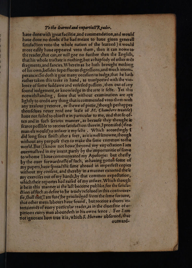 haue donewith great facilitie,and commendation,and would haue done no doubt ifhe had meant to haue giuen generall fatisfa€tion vnto the whole nation of the learned.) it would more eafily haue appeared vnto them, then it can noweto- the reader, that can,or will goe no further then the Englith, that his whole traétate is nothing, but arhapfody of other més fracments,and fancies, Whereinas he hath brought nothing of his own, befides fuperfluous digreflions,and mu ch intem. perancie:So doth it giue many occafionte iudge,that he bath: rather taken this taske in hand, as tranfported with the vio- Tence of fome fuddaine and vnfetled paffion , then out ofany | found iudgement,or knowledge in the arte it felfe.. Yet this notwith{tanding , fome that without examination are spt lightly to ereditiany thing thatis commended vnto them with any zealous pretence , or ftiewe of pietie, (though pethappes- themfclues neuer read one leafe of A. Chambers treatife) haue not failed to obieét it in particular to me, and that fo of- ten andin fuch ferious manner , as becaufe they thought ie fcarce poffible to receive fatisfa€tion therein I promifed (ifne- man els would)to anfwer it my felfe. Which accordingly 1 did long fince finifh after a fort, asitis well knowne,though without any purpofe then to make the fame common tothe world. But (Iknow not howe)beyond my’expectation 1 ant ouermaftred in my intent,partly by the importunitie of fome towhome Ihauecommunicated my Apologie: but cheifly by the ouer forwardneffeoffuch, ashaning gotten fome of my papers, have {preadthe fame abroad in umperfeet copies: without my con(ent, and thereby in a manner extorted thefe my exercifes out of my hands,by that common expectation, whichtheir reportes had raifed of my anfwer. Which though st bein this manner at the laft become publike,for the fatista- ion offuch as defire to be tritely refolued in this controvers fic, thall flot(1am fure)be priuiledsed from the fame fortune, shat other mens labours have found , but receine a diuers in- tertainmét of euery particular reader,as in the diuerfitic of o-- pinions euery man aboundeth in his owne fence . For Iam: not ignorant how-truc itis; W
