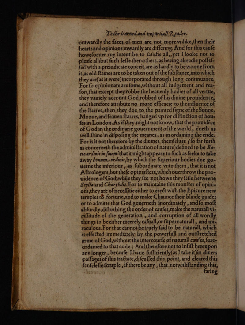 PT re ret net es eee peer PRINT AS! Ean Pp ue bard. vat a PPE oe - fy eo Pee 5 See ‘ = “a alan titania ie = . ; a e Se Fanaa ree 5 = v: = “ie . . Se + ‘ = 4 . = =! tae, —_— Fae ae SS ee ee i ae To she learned and unpartiall Reader. ‘outwardly the faces.of-men are not more.vnlike,then their hearts and opinions inwardly are differing: And for this capfe howefoeuer.my intent be to fatisfie all,,yet Llooke not to pleafe all;but fuch Jeflethen others, as beeing alreadie poflef- fed with a premdicate conceit,are as hardly to be woone from it,as old ftaines are to be taken out of the {ubftance,into which they are(as it were)incorporated through long continuance, fon, that except theyrobbe the heauenly bodies of all vertue, they vainely account God robbed of his dimine prouidence, and therefore attribute no more efhcacie to theinfluence of the {tarres, then they doe, to, the painted figneof the Sunne, Moone, and feauen ftarres, hanged vp for diltinétion of hou. fesin London. As ifthey might not know, that the prowidéce of Godin the ordinarie gouernment.of the world, doeth as well thine in difpofing the meanes., as in ordaining the ende. For.isit not therefore by the diuines. themfelues (fo far forth as concerneth the adminiftration of nature)defined to be Ra- tio ordinis in finermithatit mightappeare to fuch as {eeke to take uerne the inferiour ,.as fubordinate vnto them, that it isnot Aftrologers, but thefe opiniafters, which ouerthrow the pro- uidénce of God;while they {ce not howe they ile betweene Scyllaand Charybais.For to maintaine this monfter of opini- ons,they are ofneceflitie either to ereét with the Epicure new temples t3 fortune,andto make Chaunce their blinde guide: or to admitte that God gouerneth inordinately , andfo moft abfurdly difturbing the order of caufes,make the naturall vi- ciffitude of the generation, ,.and .corruption of all wordly, things to beeither meerely cafuall,or fupernaturall, and mi- raculous.For that cannot be truely faid to be naturall, which arme of God, without the intercourfe of naturall caufes,foree apy longer, becaufe Ihave. fufficiently(as take it)in diners paflages of this tractate,difcufled this point, and cleared this fen{clefle fcruple , if there be any. , that.notwithftandin eB this, ya i ring