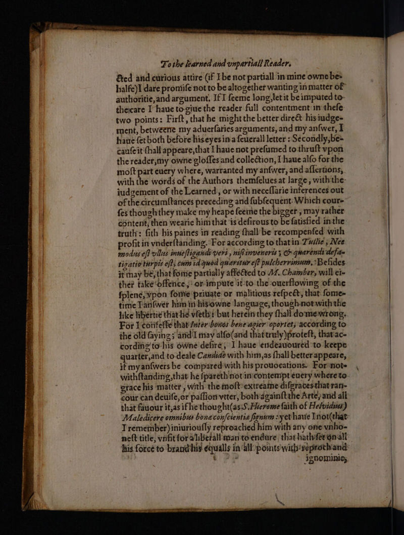 SE Ne ee ee - _ Oe en eee ’ : = (2 OTOL LITE PA A - ae . SEPP BERES OOO: eae ee eS bat eee 3 ve . ~ To the learned and onpartiall Reader. &amp;ed and curious attire (if Ibe not partiall in mine owne bes halfe)I dare proniife not to be altogether wanting in matter of authoritie,and argument, JfI feeme long,letit be imputed to- theicare I have to-giue the reader full contentment:in thefe- two points: Firft, that he might the better direét: hisiudge- haue fet both before hiseyesina {cuerall letter : Secondly, be= cauteit'thall appeare, that I haue not prefumed tothruft vpon the reader,my owne'gloffes and collection, I haue alfo for the moft part euery where, warranted my anfwer, and. aflertions, with the words of the Authors themfelues at large, with the- iudgement of the Learned, or with neceflarie inferences out of the circumftances preceding and fubfequent: Which cour- fes though they make my heape feeme thebivalt , may rather content, then wearic him that ‘is defirous to be fatisfied inthe truth: fith bis paines in reading fhall be recompenfed with profit in vnder{tanding. ‘For according to thatin. Tuilie ; Nee modus off villus innefligandsveri , nifinveneris; G quarendi defa~ tigatio turpis eft; cam td quod querstur eff pulcherrimum, :Belides it may be, that foine partially affected to AZ. C hamber, will ete ther take ‘offence! or impute ‘it-to the ouerflowing of the fplen¢; vpon forme ‘private or malitious refpeét, that fome- time Tanfwer him in hisowne language, though-notwith the like hbertie tha hd vieebt but herein they thall domewrong, For l'cotifeffe that ster bones bene agier oportet; according to the old faying ; and I may alfo(and thattrely)proteft, thatiac- quarter,and to-deale Candide with himm,as fhall better-appeare, if my an{wers be compared-with his provocations. For'note gtace his ‘matter , with the moft:extreame difgracesthatran- that fauour itjas ifhe thought(asiS. Faereme faith of He/viaius) T remetnber) iniurioufly reproached him with any one vnho- IQNOMIRIC