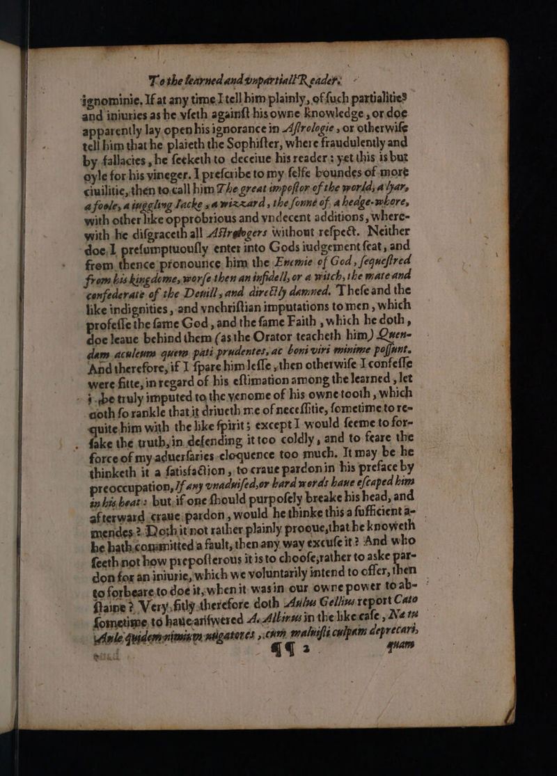 ignominie, If at any time] tell him plainly, offuch partialities and iniuries as he vfeth again{t his owne Knowledge, or doe apparently lay open his ignorance in Afirologie , or otherwile tell him thathe plaieth the Sophifter, where fraudulently and by. fallactes , he {eekethto deceiue his readers yet this 13 but oyle for his yineger. I prefcribe to my felfe boundes of:mort ciuilitie, then to.call him The great unpoftor of the world, alyars afoole, aiuggling Tacke «a wizzard , the founé of, aheage-whore, with other like opprobrious and vndecent additions, where- with he difgraceth all Asfreiegers without refpedt. Neither doe,1 prefumptuoufly enter into Gods iudgement feat, and from. thence pronounce him the Ememie of God, fequefired from biskingdome,worfe then an infidell, or 4 witch, the mateana confederate of the Denill,and diretily damned, Thefeand the like indignities , and vnchriftian imputations to men which profefic the fame God, and the fame Faith , which he doth, doe leaue bebind them (asthe Orator teacheth him) Quen- dam aculenm quew. pati prudentes, at boni virs minime pofjunt. And therefore, if I fpare him lefle , then otherwife I confeffe were fitte, in regard of his eftimation among the learned , let _ ¢-qbe truly imputed to the yenome of his owne tooth , which aoth forankle that it driveth me of nece{Mitie, fometimeto re= quite him with the like fpirits except I would feeme to for- - fake the truth, in. defending ittoo coldly, and to feare the force of my.aduerfaries eloquence too much. It may be he thinketh it a fatisfaGtion , tocraue pardonin his preface by preoccupation, /f any enadwifed,or hard words bane efcaped him inhis beat: but-if one fhould purpofely breake his head, and afterward craue:pardon , would hethinke this.afufhicient a- mendes:2. Dosh it not rather plainly prooue,thatheknoweth — he hath.conanitted a fault, then.any, way excufe it? ‘And who feeth not how prepofterous it isto choofe;rather to aske par- don fox an iniurie, which we voluntarily intend to offer, then to forbeare.to doe it, when it was in. our owne power toab- © ftaine ¢, Verysfitly.therefore doth Axis Gellin reportCato fometime, to havtearifwered 4. Albinusin thelikecafe , Nets Asile Guidemniminen nigateres chm malisfieculpam ceprecart, pita qq 2. ri