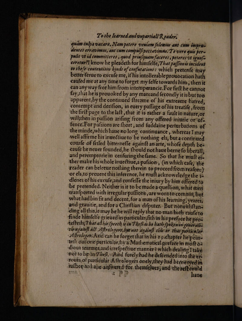 mii’ afer c Sie = te * Ge te san ner entmetn atin era , : —_ : a + 7 ’ calpeta 7 > ; ‘ es 5 To the learned andunpartiall R ecader: quam tnlps vacare, Nam petere veiata folewts ant cue imprits dentes erravinsns, ant cum compulfi peccavimne’ Te vers GUS Pere palit vt td committeres , quod prinfquam faceres; peteres ut ignofa ceretur?] know he pleadeth for himfelfe;That paffion ss incident 10 the/e'contentioxs kinds of confurations : which pretenfe may better (erue'to excufe me, ifhis intollerable prowocation hath caufed me at any time.to forget my felfe towards him; then ie can any way free him from intemperancie.For firfthe cannot _ fay that he is prouoked by any manzand fecondly itis but too apparent,by the continued {treame of his extreame hatred, contempt and derifion, in euery paflage of his treatife , from will;then in paflion arifing from any offered: iniutie or’ofs fence: For pafsions are fhort , and fuddaine perturbations. of ~ the minde,whichhaue no long continuance , whereas I may well affirme his inueétiueto be nothing els, but a continired courfe of fetled bitterneffe againft an arte, whofe depth bes caufe he neuer founded, he thould not haue beené fo liberal; and pevemptorie'in cenfuringthe fame. So that he'muft ei ther make his whole inueétiue,a pafsion:, (in which eafe; the reader can beleeue nothing therein to proceed from reafon:y or els,to prevent this inference, he “nh acknoweledge the 44 dlenes of his excufejand-confeffe the iniury by bins offered'ta be pretended. Neither is it to be made-a-queftion; what men tranfported with irregularpaffiom are wontto commit, but what had bin fit and decent, for a: man of his learning, yeares; and grauitie, and fora Chriftian difputer.- But notwithtane ding all this iemay be he will reply that no mani hath canfeta finde himfelfe crieved in particular;fithin his preface he prod teeth; That all hix,peech alin The as he batts |pokewsn: generaliz ‘tieiagainft Al! Hprelovens, Yawvier Againff this oP that particalar Afrologeri}And'can he forvet that invhis r9.chapter Kepoiti ‘teth outone particular bya: Mathematical prefatein moh: dious tearmesjand irrefpetine manner 2. which dealine Ttake Hot tobpinPhep.-Aud furelyyhadhe defeendedinte the ere routs.ot particular Aftrole cers onely,they Had beene tyed in mnlhice-tobaieanfivered for. themfcluesy and Seager dees! &amp; Pi alte is ST Te ap NR Ie A