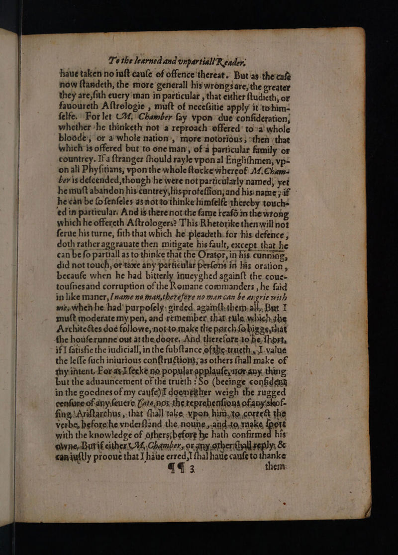 haue taken no mt caule of offence'thereat.. But'as theca now ftandeth, the more general his wrongs are, the oreater fauoureth Aftrologie , muft of necefsitie apply it tohim- felfe. For let C4, Chamber fay vpon ‘due confideration, whether she thinketh not a reproach: offered’ toa whole blodde’; or a'whole nation’, more’notorious } :then ‘that which is offered but ‘to one man’, of a particular family or countrey. Ifa {tranger fhould rayle vpon al Englifhmen, vp- on all Phyfitians; vponthe whole ftocke whereof A1.Cham- bev is delcended,though he were not particularly named), yet heinuft abandon his cuntrey,hisprofeffionjand hisiname > if he can be fofenfeles asnottothinke himfelfe thereby touch ed in particular: And is therenotthe fame teafé in the wrong which he offereth Aftrologers? This Rhetorike then will not ferue his turne, fiththat which he pleadeth. for his defence ; doth rather agprauate then mitigate his fault, except that he can be fo partiall as tothinke that the Orator, in his cunning, did not touch, ot taxe any particular perfons in his oration , beeaufe when he had bitterly inueyghed againft the coues toufnesand corruption of the Romane commanders , he faid in like maner,/ name no man,therefore no man can be angrie with mex when he: had’ purpofely: girded. againtktherm, all, But 1 muft moderate my pen, and retnember that\ rule which, the the houferunne out atthedoore,.And thereforeto.be, thort, if I fatisfie the iudiciall, in the fubftance ofahie-teneth,, I value the leffe fuch iniurious conftru tions, as others fhall make of hy intent. Foray. feeké no, popular applaufepnor.any. thing: but the aduauncement of the trueth : So (beeinge confident in the gocdnes of my cayfe)I doentther weigh the rugged cenfure of any fencre Cate,nor-the reprehenfions ofany\skof- fing, \Arifarchus, that hall take, .vpon, him, te coreeé the verbe, beforeihe vnderftand the noune,.and.to, make, fport with the knowledge of otherssbefore he hath confirmed his: ‘oWwne, Buri€ either. 74, Chamber, or any.otherthall seplys & caniuilly proouc that J have erred,! fhal have caufe to thanke @ 3 thes: