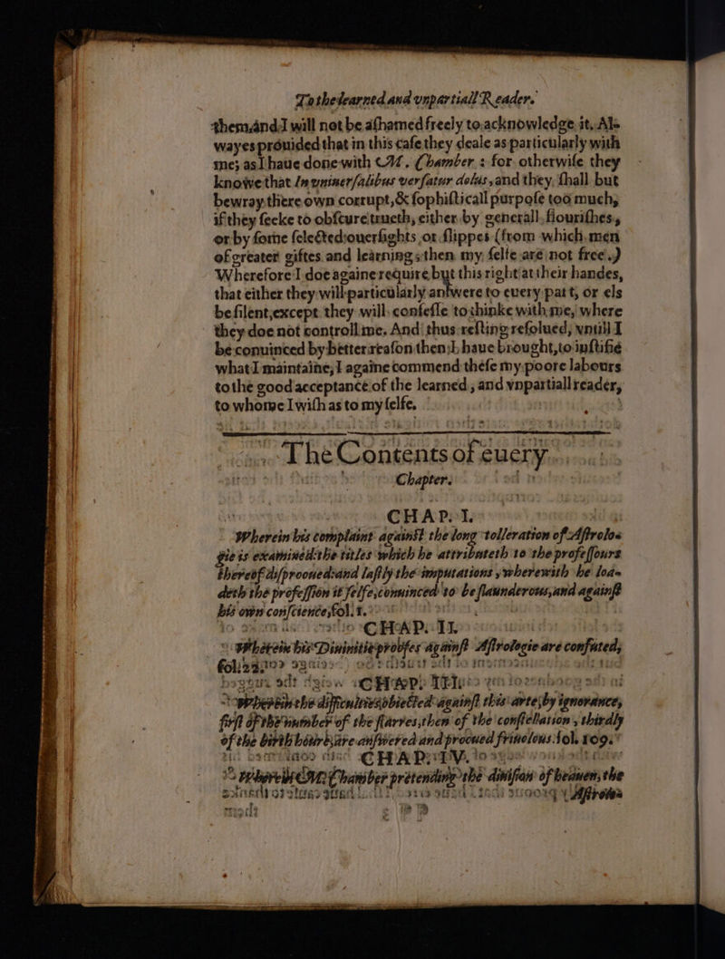 shem,and will not be afhamed freely to.acknowledge. it, Als wayes prouided that in this cafe they deale as particularly with me} asl haue donewith (17. (Chamber + for otherwife they knowe that /m wniner/alibus verfatur dolas,and they, fhall but bewray:there own corrupt, & fophifticall purpofe too much, if they fecke to obftureitrueth, either by generall. fiourithes:, orby forne feletediouerfights or flippes (from which, men ofcreater giftes.and learning sthen my; felte.aré not free.) Wherefore l doeagainerequire but this rightiattheir handes, that either they will: particularly > to every patt, or els befilentjexcept: they will, confefle tochinke with me, where i they doe not controllime. And’ thus:refting refolued, vnuil T | be:conuinced by betterireafon then:h have brought,toinftifie | what maintaine;} againe commend thefe my.poore labours tothe good'acceptance.of the learned; and vnpartiallreader, | | to whome Iwithas tomy felfe, 7 ? “The Contents of euery.. ; C hapter. | ‘I | CHAP. 1. lil gs Whereinbes complaint agains? the long tolleration of Aftrolos gie ts exammined:the titles which he attribateth 10 the profeffours thereof.di[prooned:and laftly the imputations y wherewith he lode th the profelfion it felfe;conninced 10 be flaunderous,and agains bis own confcience;fol.t. IO dears eatlo CHAD LL a | | Whétreie bis Dininitieproofes agtinft Afirologie are confated, \ ote diseased io ingitoanicehe olan hy, Tots ni = i tig Nid n eee e _ cb ee Pe oe ee Poe . ees - , FONSBIO? BBKII8~) ec a. sgeee oilt Hb gic e CHAP. TEI: t3 ¢t ‘i 10 ‘ab nba a th we beptin the diftcuitiesobieted agninft thes arte\by ignorance, firft of be vinmber of the flarres;then ‘of the confielation » thirdly of che birth bitirbiare- anfwered and procued frinolons fol. LO9. ae | | tii bsemmiaoo diac ag? pp PegMay, Io syse! vy oudodt daw | ; Penola CUR Chaniber pretendine tbe dinifian of beanen; ihe ie ‘ sanerly or otcess gerd cil Toot sand Lindl suoongy Afiroves i rene cf » 18.2 ; azwide