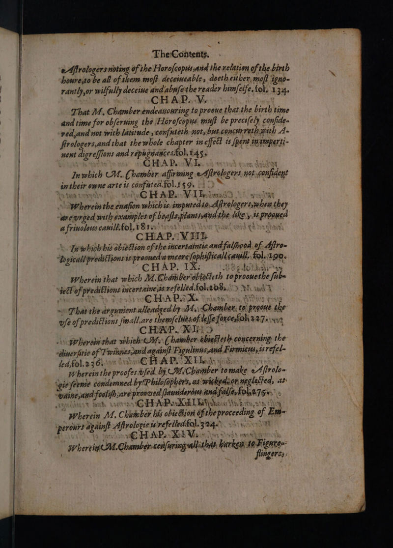 The:Contents. eAfirologersnoting of the Horofcopussana ihe xelation as the birth houresto be all of them moft deceimeable, docth. either, moft ig iono- rantly,or wilfully deceine and wae the reaaer himfetfe. fol. 1 134. CH AP... Vs That 1, Chamber endeauouring to proeue thatthe birth time and time for obferning the Florofcopus muft be precs(ely confides ved and nor with latitude , confuteth not, but concurretharith A. frologers,and shat the whole chapter incffett is [pent imaneperti- nent digreffions and répugnances. folit4s. | C a a ry In which CU. Chamber affirtning eAfirelogers nok: sof CHAR VI pes berets the suafo on vebich i: imputed £0: Atilieereiadea they “areurged with excamples a ae URES the shee 4S oe F s frinoleres canilltol. US res: ; CH. A Pov TIT Inwhich bis obiettion of the incertdintie ad falfhooa, of a “ho ae preditisons 3s preoued mImneere ephafticalt Kent fol. 190. CHAP. IX: wherein that which M.Chdmber obiette th to prometi fi HAP. X. ax ~ That the dngunient nlleadged by Bt, ekedlons ta once the wfe of predstlions finallare hina pot of ube forcesfol, WWTarsst CHAP Ty prhere that whith <M ~ Chamber abiakles} concerning the: ‘tant of Tre invies sand pe Bi ignlinns,and Berea 50 refel- CHAP fed fol.236. 08 8 OR Lady sat Wherein the proofes afed. by. mf ‘Chamber to ie oy, halo HAP. Xd lL b\ss ea apiin? Afirologies is refciledfa). 324.) Wear € HAP. Xb Vs | Wherein Mt. rare cenfuringwall: tha Lavkeod a ieee