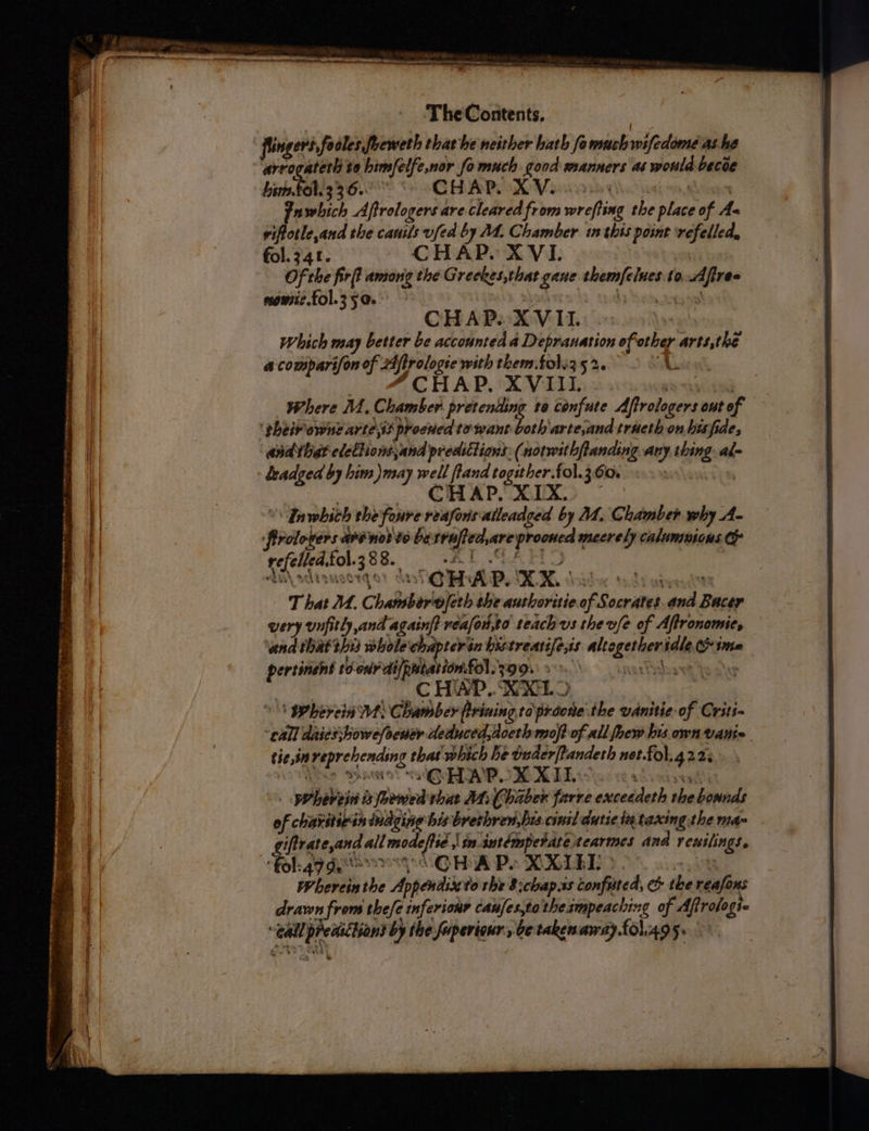 —— * ~ SO RT hie ON A Sen ysl pera — a . — , Ch eee oe + tF05, OS ne ecie - $* a ee aT, Sie ea Dipntit 2 tes Se aie eta, ee eta aaa —<— <* eye Ce. eee eee eee TheContents. Mts fingers, fo oles foeweth thathe neither hath fo mach wifedome as.he arrogaterl ta bimfelfe,nor fo much good manners at would becoe Lis BLS 36. | CHAPIN Veins (oan Fuwhich Aftrologers are cleared from wrefting the place of As viftotle,and the canils fed by M4. Chamber inthis point ‘refelled, fol. 341. CHAP. XVI. Of the firft among the Greekes,that gane themfelues.to.Afiree nomic. fol.35@. yon CHAP. XVII. | Which may better be accounted a Depranation of other arts,the a comparifon of 24ffrologte with them.fol.3 52. A “CHAP. XVIII Tet Where M. Chamber. pretending ta confute Aftrologers out of ‘pheivowne arte,ss procued to want both arte,and traeth on hisfide, ‘andthe? eleltionsjand predictions: (notwithflanding any thing. alm keadged by him )may well ftand togither.fol.360. sloniy pn | CHAP. XIX? ~ | \Inwhich the foure reafonsalleadced by MM. Chamber why A- firolopers arévol'te besrufted,are prooned mecrely caluntuions refelledfol.388. = 2-1 FEO SAaatause yo So OMB. IER, hide davies T hat M. Chansberofeth the anthoritie of Socrates. and Bacer very unfitly and againf? véafou,to teach vs the vfe of Aftronomie, and thattbis whole chapterin bistreatife,is altogether idle ima pertinent to on di/patarion.£ol.390%\ 9°. arta be akey CHAP... KXLO \\ Phereia Ws Chamber frining toprdone the vanitie- of Crits- call daies;bowe/oener deduced,doeth mop of all foew his own vante tie,in reprehending that which he tuderftandeth net.fol.g223 , a S YEARNS “= GHAP. X XI + yeuanas _ herein is fhewed thar MiChaber farre exceedeth the bounds of charitietn indzing bis breshren,bis cinil dutic ia taxing the ma iftrateand all modeftie sm intémpetatetearmes and rewilings, fol. sev GHA Po XKLE >. 4a Wherein the Appendix to the 8:chap.ss Confuted, &amp; the reafons drawn from thefe inferionr canfes,to the smpeaching of Aff rologte “Gall predictions by the fuperigur', be taken away fol.4g se
