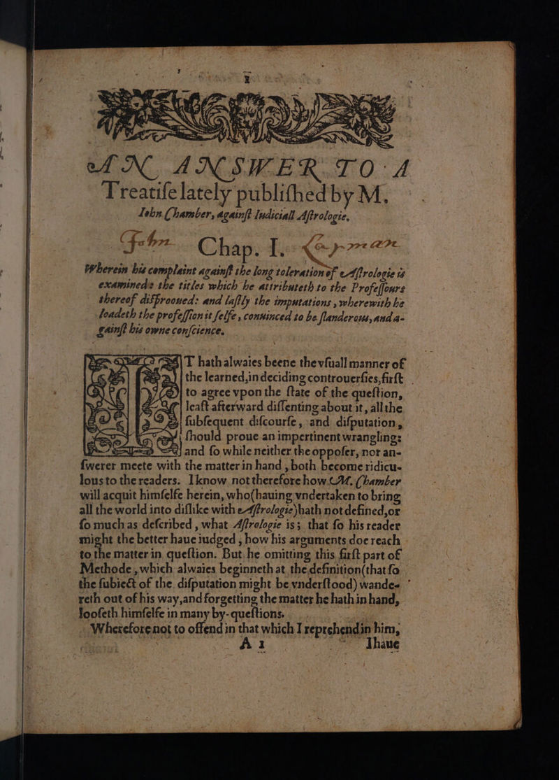 Fed 0: Treatife lately publithed by M. Lebn Chamber, againft Iudiciall Aftrologie, | (Fabre Chap. I. < 7 pra Wherein bis complaint againft she long toleration of e4frole ote of examineds the titles which he attributeth to the Profeffours | thereof diSfrooued: and laflly the imputations , wherewith he loadeth the profelfionse felfe, conninced to be lander cts, anda- gainft bis owne confcience. p4|T hathalwaies beene thevfuall manner of the learned, in deciding controuerfies, firfk to agree vpon the {tate of the queftion, q| Icaft afterward diffentine about it, allthe fubfequent difcourfe, and difputation, fhould. proue an impertinent wrangling: geal 9) and fo while neither the oppofer, nor an- {werer meete with the matter in hand , both become ridicu- lousto the readers. Iknow not therefore how. C, (hamber will acquit himfelfe herein, who(hauing vndertaken to bring all the world into diflike with e-ffro/ogse\hath not defined, or fo muchas defcribed , what Afrelogie is; that fo his reader might the better haue iudged , how his areuments doe reach to the matter in. queftion, But, he omitting this farft part of Methode,, which alwaies beginneth at the.definition(thatfo the fubieét of the. difputation might be ynderftood) wandee ’ reth out of his way,and forgetting the matter he hathin hand, loofeth himfelfe in many by-queftions.. __ ‘a A Wherefore not to offend in that which I reprehendin him, ee Rs a Thine