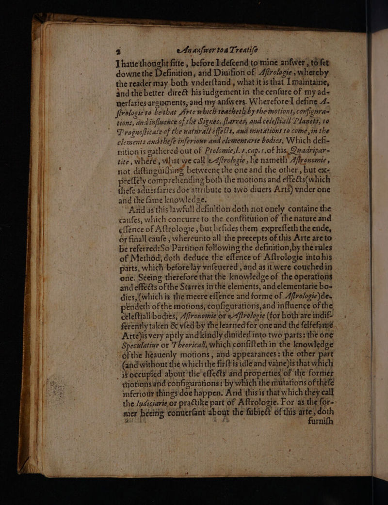 Thaue'thought fitte , before Pdefcend:to'mine anfwer, to fet downe the Definition, arid Diuifion of Affrologie , whereby andthe better direét his iudgement in the cenfure of my ad- nerfaries arguments, and my anfwers. Wherefore define 4- firotogie' ro bethat Arte which teatheth by the motions, conjiguras tions, anainflaence o of the Signes, flarres, and celeftisil Plagets, 10 Pregnoficate of the natdrall effets, aud mutations to come in the clements andthefe inferiour and elementarte bodies, Which defie nition is gathered out of Profemie,t.+ cap. 1.of his Qeaaripar- tite, where, What we call e-4frofogie, he nameth Afronomic , riot diftinenithing betweeng the one and the other, but ex- preflely comprehending both the motions and effe&amp;ts(which thefe aduerfaries doe attribute to two diwers Arts) vnder one and the fame knowlecdve. And as'this lawfall definition doth not onely containe the caufes, which concurre to the conftitution of the nature and or finall caufe , whereanto all the precepts of this Arte are to be refetred:So Partition following the definition, by the rules of Methéd, doth deduce the eflence of Aftrologie intohis parts, which before lay vnfeuered , and as it were couchedin one. Seeing therefore that the knowledge of the operations and effects of the Starres inthe elements, and elementarie bo- dics, (which is the’meere effence and forme of Affrologic) de. eéndeth of the motions, configurations, and influence of the celeftiali bodies} Affronomie or e-ffrologse (for bothare indif- ferently taken &amp; vled by the learned for one and the felfefame.. Atte)is very aptly and kindly dinided into two parts: the one Speculatine or Theoricall, which confifteth in the knowledge “Reecupied about the effet and propertie of the former sotions.and conficurations : by which the mutations of thefe inferior things doe happen. And thisis that which they call the Jadiciarie or practike part of Aftrologie. For as the for- mer beeing conuerfant about the fubiect of this a se sued 3 uth mi