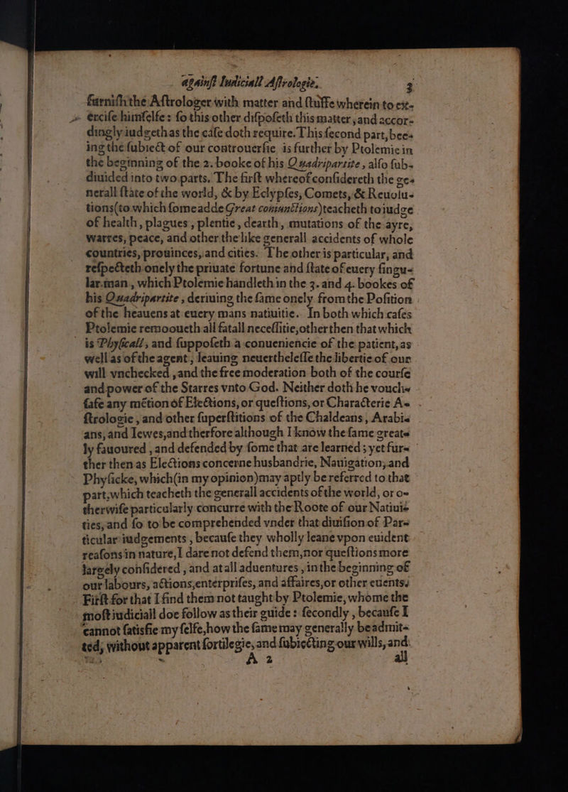 farnifhthe Aftrologer with matter and ftuffe wherein to ci. dingly iudgethas the cafe doth require. Thisfecond part, bees ing thefubie&amp;t of our controuerfie is further by Ptolemicin the beginning of the 2. booke of his O#adripartite , alfo fub- diuided into two parts. The firft whereofconfidereth the gee nerall {tate ofthe world, &amp; by Eclypfes, Comets, &amp; Reuglu- tions(to which fomeadde Great contanttions)teacheth toiudze of health, plagues’, plentie, dearth, mutations of the ayre, warres, peace, and other the'like generall accidents of whole countries, prouinces, and cities. The other is particular, and refpecteth onely the priuate fortune and {tate of euery fingu- lar.man_, which Ptolemie handleth in the 3. and 4. bookes of his QOwadripartite , deriuing the fame onely. fromthe Pofition of the heauens at euery mans natiuitie.. In both which cafes Ptolemie remooucth all fatall necefflitie,otherthen that which wellas ofthe agent:, leauing neuerthelefle the libertie of our will ynchecked , and the free moderation both of the courfe and power of the Starres vnto.God. Neither doth he vouch fafe any métion of Ete€tions, or queftions,or Characterie As . Rtrolosie , and other fuperftitions of the Chaldeans, Arabi« ans, and lewes,and therfore although I know thefame greats ly fauoured , and defended by fome that are learned 3 yet furs ther then as Ele@tions concerne husbandrie, Nauigation;.and Phyfacke, which(in my oepinion)may aptly bereferred tothat part.which teacheth the generall accidents of the world, or o- therwife particularly concurre with the Roote of our Natinié ties, and fo to’ be comprehended vndet that diuifion of Par= ticular iudgements , becaufe they wholly leane vpon euident reafons in nature, | dare not defend them,nor queftions more largely confidered , and atall aduentures , inthe beginning of our labours, actions,enterprifes, and affaires,or other cuentss Firft for that [find them not taught by Ptolemie, whome the moftiudiciall doe follow as their guide: fecondly , becaufe I cannot {atisfie my felfe,how the famemay generally beadmit- ted; without apparent eohaia' and fubicfting our will _— 3 « 2