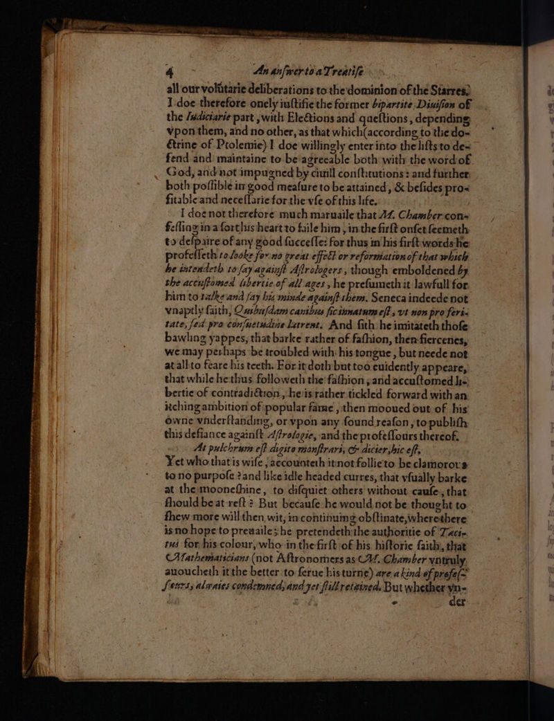 all our volitarie deliberations tothe dominion of the Starres; I doe therefore onely iuftifie the former bipartite Diuifion of the /wasctarie part , with EleGtions and queftions , depending vpon them, and no other, as that which(according to thedo- étrine of Ptolemie)1 doe willingly enter into the lifts to de= fend and: maintaine to be'agreeable both with the word:of God, and not impugned by cuill con(t:tutions: and further, both poflible im good meafure to be attained, &amp; befides pros fitable and neceflarie for the vfe of this life. I doe not therefore much maruaile that AZ. Chamber-con= fe(ling ina fortlus heart to fale him ,imthe firlt onfet feemeth to defpaire of any good fuccefTe: for thus im his firft:wordshe sacha eth to locke forno oreat effell or reformation of that which he intendeth to fay againft Ajrologers , though emboldened by the accuftomed isvertic of all ages, he prefamethit lawfull for. him to tadke and fay biz minde againf} them. Seneca indecde not vnaptly faith, Ousaufdam canibus ficinnatnm eft , vt non pro feri- tate, fed pra con/wetndine larreat. And fith. he imitateth thofe bawling yappes, that barke rather of fafhion, then-fiercenes, we may perhaps ‘be troubled with: his tongue , but neede not atallto feare his teeth. For itdoth but too euidently appeare, bertic of contradiétron., hes rather tickled forward withan utching ambition of popular fame , then mooued out of his owne vhderftanding, or ypon any found seafon, to publith this defiance again{t d/frosogie, and the profeffours thereof. At pulchrum eff digito manftrari, c dicier,hic eff, Yet who that is wife jaccounteth itinot follieto be clamorors to no purpofe 2and like idle headed curres, that vfually barke at the moonefhine, to difquiet others! without caufe., that fhould beat reft? But becaufe he would not be thought to fhew more will:then wit; imcontinumg cbftinate,wherethere isno hope to preuaile she pretendeth the authoritie of Tacs rus for, his colour,who in the-firft of his, hiftorie faith, that (Mathematicians (not Aftronomersas CV. Chamber vntrul auoucheth it the better to ferue histurne) are akind of prefe(~ Lesrs, alwases condcmnedsand yet flillretained. But whether yn- )