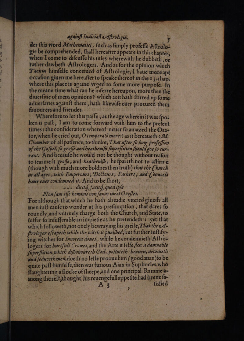 gic be comprehended, fhall hereafter appeare in this chapter when Icometo difcuffe his titles wherewith he dubbeth cae rather dawbeth Aftrologers. And as forthe opinion which Tacitus himfelfe conceived of Aftrolozie, 1 haue more apt occafion giuen me hereafter to fpeake thereof inthe 1 3.chap. where this place is againe vrged to fome more purpofe. In the meane time what can he inferre hereupon, more then the diuerfitie of mens opinions? which asit hath {tirred vp fome aduerfaries again{t them, hath likewife euer procured them fauourers and friendes. Wherefore to Jet this pafle ; as the age wherein it was {poz ken is palt, 1am to-come forward with him to the prefent times : the confideration whereof neuer fo amazed the Ora= tor,when hecried out, O tempora!d mores! as it bereaueth C%. Chamber of all patience, to thinke, That after fo long profeffion - of the Gofpel, fo groffe and hearheus[h fuperfiition foonld oe fo cur- rant. And becaufehe would not be thought without reafon totearme it groffe,and heathenifi , he fpareth not to affirme (though with much more boldnes then truth) that the Church sn all ages ; with Emperours, Dottonrs, Fathers; and'( onncels haue ener condtmned st Andtobe fhort, Gian YR ~~ dicttd, facitg, quod ipfe Non fani effe hominis non fanus istret Oreftes. For although that which he hath alreadie vttered giueth all men iuit esufe to wonder at his prefumption,, that dares fo roundly,and vatrucly charge both the Church, and State, to fuffer fo infufferablean impietie as he pretendeth’: “yet that which followeth,not oncly bewraying his greife, That the e4- frrologer efcapeth while te witch 1s punifoea,but further iuftify- ing witches for /unocent doxes, while he condemneth Aftro- logers for hurtfull Crowes,and the Arte it {elfe,for 4 danmable fuperfistion, which difoonoureth God, poltateth heauen, decesneth - and feduceth me#,coeth no lefle proouchim (good man)to be | quite paft himfelfe,then was furious Aiax in Sophocles,who flauchtering a flocke of fheepe,and one principal. KRammea- mong thereft,thought hisreuengefull appetitehad bene fa- J : Te ar eh tisfied