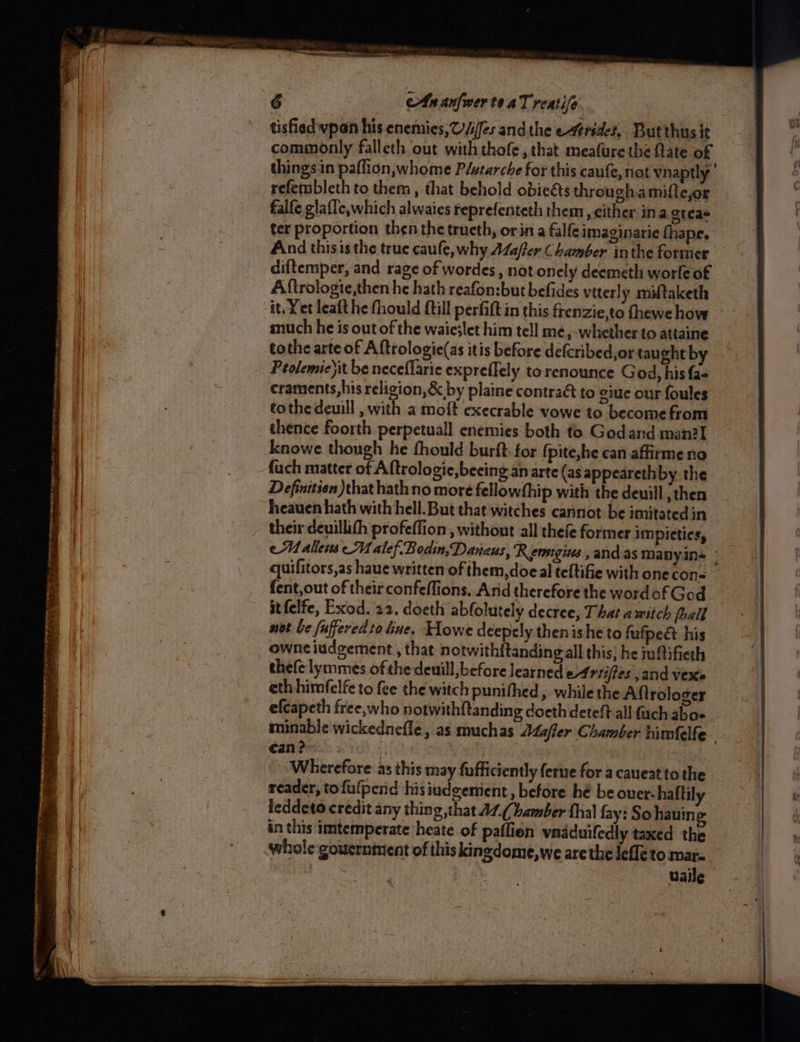——E = ae sone sms es inne Frans : oa , = ee ee eS ee ee ee tisfied vpan his enemies, O/ifes andthe etrides, Butthus it commonly falleth out with thofe, that meafure the fate of things in paflion,whome P/utarche for this caufe, not vnaptly refenibleth to them, that behold obiegs throughamifteyor falfe glafle,which alwaies reprefenteth them , either ina gtcae ter proportion then the trueth, orina falfe imaginarie fhape, And thisisthe true caufe, why AZa/ter Chamber inthe former diftemper, and rage of wordes,, not onely deemeth worfe of Aftrologie,then he hath reafon:but befides viterly miftaketh it. Yet leafthe fhould {till perfift in this frenzie,to fhewe hove much he is out of the waie;let him tell me, whether to attaine | tothe arte of Aftrologie(as itis before defcribed,or taught by craments,his religion, &amp; by plaine contract to ciue our foules tothe deuill with a molt execrable vowe to become from thence foorth perpetuall enemies both to Godand man?I Anowe though he fhould burft for fpite,he can affirme no Definition that hath no more fellowship with the deuill ;then heauen hath with hell. But that witches cannot be imitated in their deuillith profeffion, without all thefe former impicties, eM aliens MU alef. Bodin, Danaus, ‘R ersgins , and as manyin+ © quifitors,as haue written of them,doe al teltifie with one cong fent,out of their confefflions. And therefore the wordofGod — atfelfe, Exod. 22. doeth abfolutely decree, That a witch fhall not be fuffered zo line. Howe deepely then ishe to fufpeé his ownciudgement , that notwithftanding all this; he iuftifieth thefe lymmes of the deuill before learned of rtiffes and vex eth himfelfe to fee the witch punifhed, while the Aftrologer efcapeth free,who notwith{tanding doeth deteft all fach aboe minable wickednefle , as muchas Mafler Chamber himfelfe- can? : | Wherefore as this may fufficiently ferne for acaueatto the reader, tofufpend hisiudgemient , before he be ouer-haltil leddeto credit any thing that AZ,(hamber thal fay: So hauine in this imtemperate heate of paffion vnaduifedly taxed the whole gouerninent of this kingdome,we are the Jefle to mar. Vaile