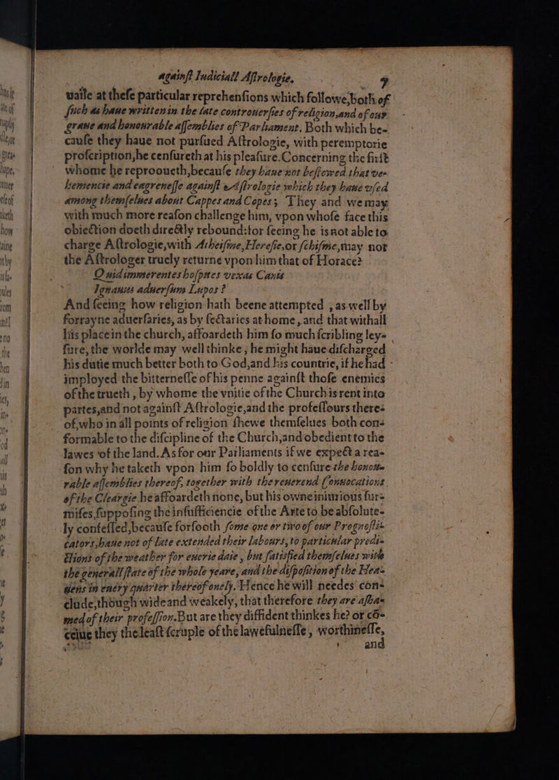 waile at thefe particular reprehenfions which followe Both of | fich as hane writtenin the late controwerfies of religion,and of ome erane and hencnrable affemblies of Parliament, Both which bee caufe they have not purfued Aftrologie, with peremptorie profcription,he cenfureth at his pleafure.Concerning the firit whome he reprooueth,becaule they bane nor beflowed that ver hemencte and eagrenef[e againft{ e4flrologie which they bane ufed among them(elues about Cappes and Copes ; They and we may. with much more reafon challenge him, vpon whofe face this obieftion doeth dire&amp;tly rebound:tor fecing he isnot ableto charge Altrologie,with Ahesfine,Herefie,or (chifme,may not the Aftrologer truely returne vpon him that of Horace? Osidsmmerenteshofpnes vexas Cants Igranus aduerfums Lupos ? And feeing how religion hath beene attempted , as well by forrayne acuerfaries, as by feCtarics athome, and that withall lis placein the church, affoardeth him fo much fcribling ley= fare, the worlde may wellthinke , he might hauedifcharged his dutie much better both to God, and his countrie, if hehad - imployed the bitternefle of his penne againft thofe enemics ofthe trueth , by whome the vnitie of the Churchisrent into partes,and not again{t Aftrologie,and the profeflours theres of,who in all points of religion {hewe themfelues both con- formable to the difcipline of the Church,and obedient to the lawes ‘of the land. As for our Parliaments ifwe expedta rea- rable aflemblies thereof, together with the reverend (onuocations. of the Cleargie he affoardeth none, but his owneinivrions fur- mifes fuppofing the infufficiencie ofthe Arte to be abfolute- ly confefled,becaufe forfooth fore one or two of our Prognoftis Cators,bane not of late extended their labours, to particular preds= tlions of the weather for ewcrte daie , but fatisfied them/elues with she generall Rate of the whole yeare, and the difpofition of the Hea= gens in entry quarter thércof oncly. Hence he will needes con- clude,though wideand weakely, that therefore they are afea med of their profefion.But are they diffident thinkes he? or c6- ceiue they theleaft (cruple of the lawefulneffe , esitigan.