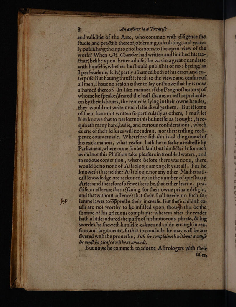 _ ete - A ec ean ot OT x} zi = Ps - ee fur.- = = = ES rer mates ARS eg tne sins . F 3 ae ee SASS é 8 a coe Oa es — < Laas ROR {tudie,and practife thereof,obferuing, calculating, and yeare- ly publithing their prognoftications,to the open view of the world? When ©. Chaméer had written and finifhed his tra= Eate(belike vpon. better aduife) he wasin a great quandari¢ I perfwade my felfc)partly afhamed both ofhis crror,and en- terprife.But hauing thrutt it forth tothe viewe and cenfureof. all men,] haueno reafon cither to fay or thinke that heis now. afhamed thereof. In like manner ifthe Prognofticators(of whomehe fpeakes)feared the leaft fhame,or iuft reprehenfi- on by theirlabours, the remedie lying intheir owne handes, they would not write,much lefle divulgethem. But iffome of them hauenot written fo particularly.as others, I muft let him knowe that to performe this bufinefle as it ought , it ree. quireth many hard,bufie, and curious confiderations , which eucric of their leifures will not admit, nor their trifling reco- isexclamation, what reafon hath heto feeke aredrefleb Parliainent,where none findeth fault but himfelfe? Infomuch as didnot this Phifition take pleafure introubled waters , and wouldbeno noifeof Altrologic amongeft vs at all. For he knoweth that neither A {trologie,nor any other Mathemati«. call knowledge, are reckoned vp inthe number of queftuary Artes:and therefore {o fewe there be,that either learne, pra- étife,or elteeme them (fauing fortheir owne priuate delight, and that without. offence) that their-fhall neede no fach fo- uils are not worthy to be infifted vpon, though this be the furame of his grieuous complaint: wherein after the reader hath a littleindured the puffe of his humorous phrafe, &amp; big wordes, he fheweth himfElfe .calme and colde encughin rea- fonsand. arguments’; fo.that to conclude he may well be an- {wered with the prouerbe , Sith he complaineth without a canfe be muft-be pleafed without amendr, , ppt | _.. Butnowehe commeth to adorne Aftrologers with their | | Gtles,