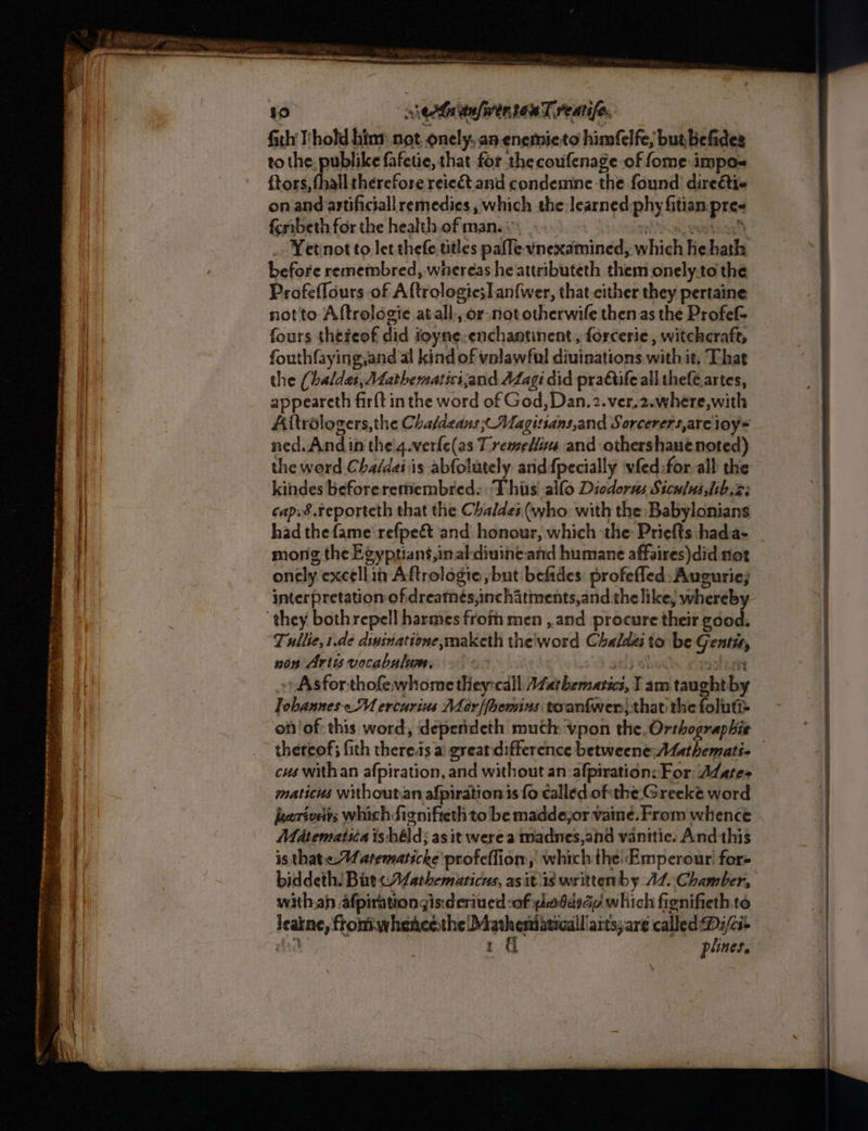 se eat re eee Sen 2 ——S + aimee TE eco ne antes copni ; + ee ee ge eS a ee ie ee i = Migs = . 2 4. ™ Sk a ae = e4gen. — i ¥o erhaitafwentonT reatife. fith l'hold hint not, onely, an enemieto himfelfe, but, befides to the, publike fafetie, that for the coufenage of fome impos ftors, fhall therefore reie&amp; and condemne the found direéti- on and artificiall remedies , which the learned phy fitian.pre« ferrbeth for the health.of man... : onde hating _ Yetinot to let thefe titles pafle vnexamined, which he hath before remembred, whereas he attributeth them onely.to the Profeffours of Aftrologie;lan{wer, that either they pertaine not'to Aftroldgie atall., or-not otherwife then as the Profef- fours theteof did ioyne-enchantinent , forcerie , witchcraft, fouthfaying,and al kind of valawful diuinations with it, That the (haldat, Aathematsci,and Azagi did pradtife all thefe.artes, appeareth fir{t in the word of God, Dan. 2.ver.2.where,with Aitrélogers, the Chaldeans; Magitsans,and Sorcerers,are ioy* ned. And in theig.verfe(as TremeHis and othershaue noted) the word Chaldes is abfolately and {pecially vfed for all the kindes beforeremembred:: This’ allo Diodorss Stcu]us,lib.2: cap.8 Feporteth that the Chaldes (who: with the Babylonians had the fame’ refpeét and honour, which the: Priefts hada- mong the Egyptians,inal-diuine.and humane affaires)did not onely excellin Aftrologie but befides: profefled: Augurie; interpretation of dreamés,nchatments,and thelike, whereb they both repell harmes frofh men , and procure their edie Tullie,1.de dssinatione,maketh the'word Chaldzi to be Gentit, non Artis vocabulum. sti} a aston ») Asforthofewhome they:call AZathematics, T am taughtby Tobannes MU ercurius Mar|fhemins toantwer; that the foluti= of'of: this word, depenideth much vpon the. Orthograpbie cus with an afpiration, and without an afpiration: For At ates maticus without.an afpirationis fo called ofthe: Greeke word eeréveits which fignifieth to be madde,or vaine. From whence Matematiia is héld; as it were a madnes,and vanitic. And this is thate-A atematscke'profeffion, which the Emperour fors biddeth: Bat cALarhemaricus, asit is writtenby 47. Chamber, with.an afpirationgis:deriued :of ylddydy which fignifieth to leakne, fromwhencethe Matheniaticall/aitsjare called Dz/ci- = nn ——SSSSS— = ———— 2 — SS =