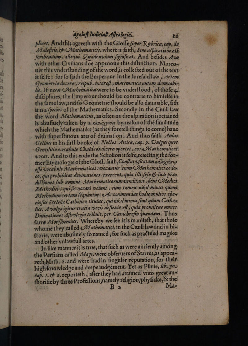 plaes. Andthis agreeth with the Glofle super R abrica; cap, de Mialeficis, co Mathematscis,where.t faith, Sine aSpiratione eff feribentum; ahegui QOnadruvinm fignificat. And befides Azo with other Civilians doe approoue this diftin@ion. Moreo- wer this vnderftanding of the word,is colle&amp;ted out of thetext it felfe: for fo faith the Emperour inthe forefaid law , Artem Geometriedocere’, reipub. interelt » matematica autem damnabs« hs. lf now (Uarthematicaiwere to be vnderltood , of thofe.4.. difciplines, the Emperourfhould be contrarie to himfelfe in the fame law,andfo Geometric fhould be alfo damnable, fith itis a /pecses of the’ Mathematiks.. Secondly in the Ciuill law the word AZarhematicus ,as oftenias the afpirationis retained is abufiuely'taken by a xerdypnoss by-reafon of the fimilitude which the Mathematiks (as they foretell things tocome) haue with fuperftitious arts of divination. And thus faith ulus Gellius in his firft booke of Nottes Attica, cap. 9. Cnlgus quos Gentilitio vocabulo Chaldcos.dicere oportet, cos eM athematicos vocat. And to this ende the Scholion it felfe,reie€ting the for- ter Etymologic of the Gloff. faith Conffarasraramxdlayeha ye éffe vocabuls Mathematices :wocantur enins Mathematici 0 los 60, quiprobibitas divinationes exercent, quia ills ele fuds pras ditliones: lub nomine: Mathematicornm venditant , ficnt Medics: Meihodici pqui ficrvocari volant ; cum tamen nil] tninus: quane. Methodum certam ¢quantur: eAc comimendat hodsemultos Spea ciofis Etclefie Cathotica titulus , qui wshil minus fant quam Cathox: ict, A vulgo igitur tratta wocis deflexio eff , quia promifcue omnes Dininationes Aftrologia tribuit, per Catachrefin quandam. Thus farre Mor/[bemius, Whereby wefee itis manifeft that thofe whome they called «1 athematici, in the Ciuilaw and in hi- ftorie, were abufiuely fonamed , for fuchas pra@ifed magike and other vnlawfull artes. xO * In like manner it is true, that fuch as were anciently among the Perfians called 44<gi; were obferuers of Starres,as appea~. veth-Math. 2. and were hadin fingular reputation; for their. hich knowledge and deepeiudgement. Yet as Plinie, hbs.30. éap. 1. &amp; 2. reporteth , after they had attained vito greatau- thoritieby three peeinanen? reli gompindigee ss
