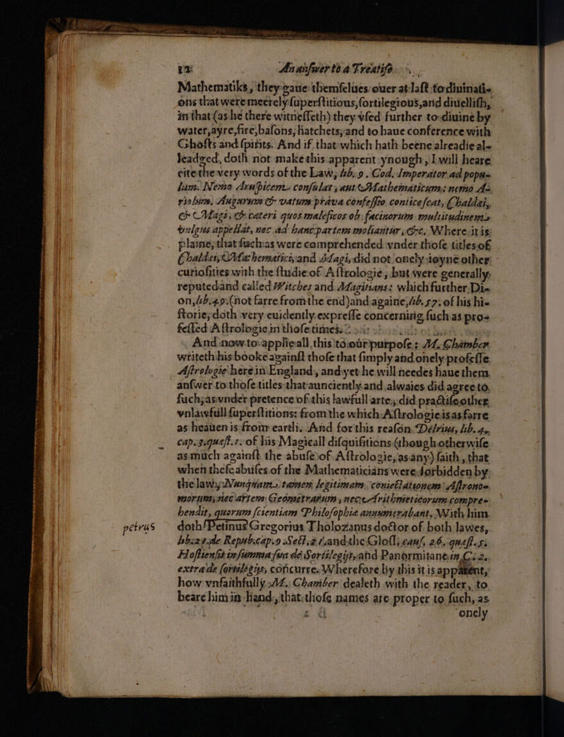 Mites oak ca cme ee cw Wt Pbk SONS ET Les Op ot! on TE TINT A et HN TS AR yy - x . - . = ay = . Ph ees. . 4 : yes ~ - ie = ee eae « < te 2 Pe = pe A I = i as ee ‘ - ss oe eee petras 2! An anfwerte a Freatife. Mathematiks, they gaue themfelues:ouer at laft todininatic, ons that were meerely fuperftitions, fortilegious,arid diuellith, in that (ashe there witneffeth) they vfed further to-diuine by water,ayre,fire,bafons; hatchets;and to haue conference with Cshofts and (pitits. And if, that-which hath beene alreadie al- leadeed, doth not make this apparent ynough, I will heare cite tlre very words of the Law, 46.9. Cod. Jmperator ad poptte ham. Nemo Avabiceme confalat; ant Mathematitum; nemo de riolum, Angarum & vatums prava confeffte conticefcat, ( baldai, ch Mage, h cateri quosmaleficos ob facinorum multitudinems trigus appellat, nec ad hanc-partems moliantur, ce. Where-itis: plaine, that fuchias were comprehended vnder thofe titles.o£ Ebatder, Ma hemariciyand Sagi, did not onely toyne other curiofities with the fludie-of A ftrologie , but were generally, reputedand called Witches and. Adagitsans: which further,Di- on,45.49.(not farre fromthe end )and.againe;4#6.57: of his hi ftorie; doth very cuidently.expreffe concerning fuch as pros feiled A ftrologic in thofecimmess 2 soit o> culpa , And snow.to-applieall this ta.obrpurpofe s AL, Chamber writeth his booke againft thofe that fimply and onely profefle Afirologie: herein England, andyet-he will needes haue them, anfwer to.thofe titles:thataunciently.and alwaies did agree to, fuch;asvnder pretence of.this lawful artey-did practifeother vnlawfull {aperftitions: from the which: Aftrologieisasfarre as heattenis from eartli., And for this reafon Délrins, Lb. 4. cap.3.que/t.t. of his Magieall difquifitions ¢houghotherwife asmuch againft the abufeof. Aftrologic, as.any) faith, that when thefeabufes.of the Mathematicians weredorbidden by: thelaw,;Wangnane, tamer, legitimam conietldtionem’ Afironce. morniay nec artems Geometrarum ;necre-Arithmieticorum.compres bendit, quorum {cientiam Philofophie anzvmerabant, With him. doth! Petinus Gregorius T holozanus dostor of both lawes, bbz2rde Repubscap.o Sett,2 randtheGloll) canh, 26, guefesi Hofttenfis infumnea fira dé Sortilegys,and Panormitanein I eg extrade fertilégus, concurre. Wherefore bby this it is appatent, how vnfaithfully AZ, Chamber dealeth with the reader, to beare himin Hand: that:thofe names are. proper to fuch, as | ay s & ‘onely