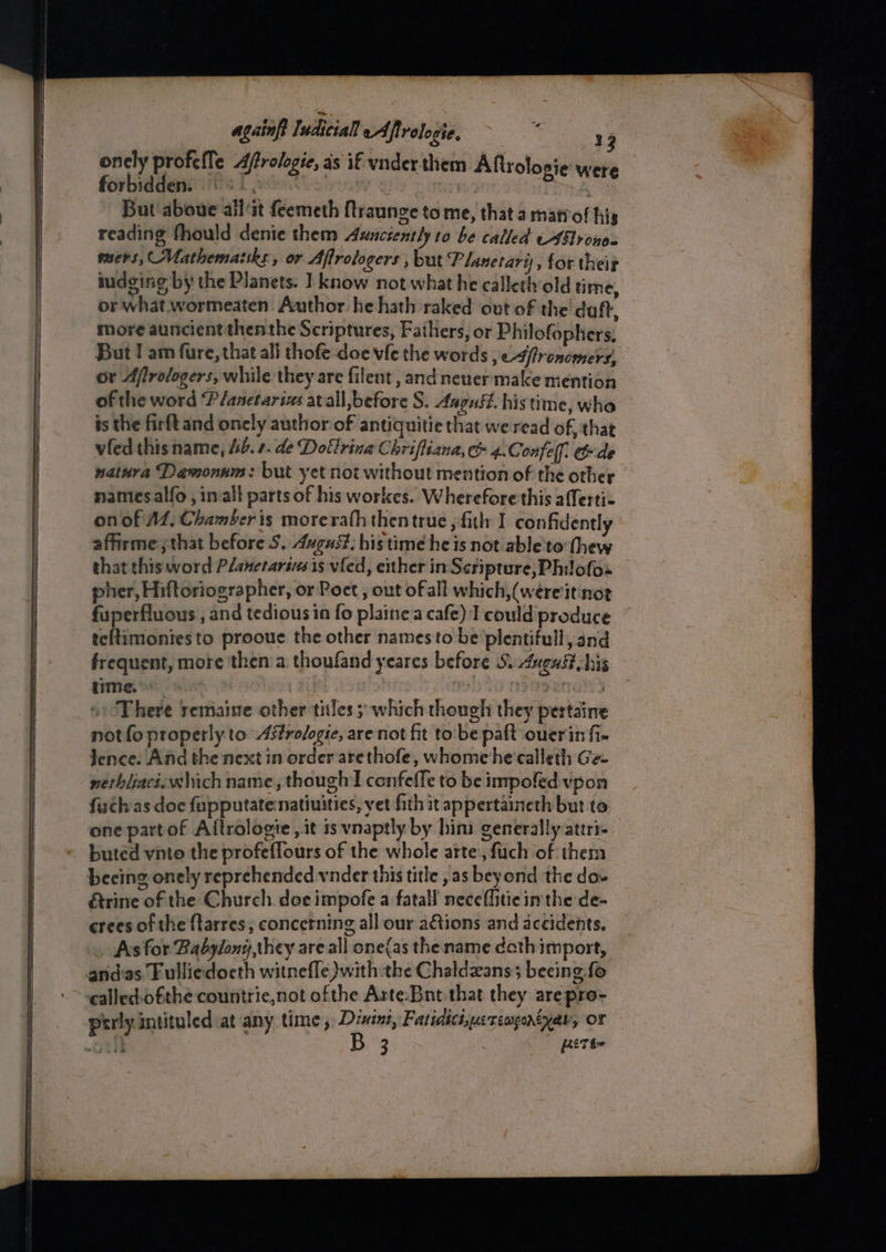 Ses again Iedicial eAfirologie. Dey Coe 3 oncly profefle A/rologie, as if vnder them Aftrolosie were forbidden: 8. | iy eae. But aboue all‘it feemeth ftraunge tome, that a matrof his reading fhould denie them Auncsently to be called AG rons mers, Mathemazsks, or Aflrologers , but Planetari), for their or what wormeaten. Author he hath raked out of the' daft, more auncient thenthe Scriptures, Fathers, or Philofophers, But I am fure, that all thofe-doe vfe the words , e-4/fronomers, or Afirologers, while they are filent , and neuer make mention of the word Planetarses at all, before S. August. histime, wha is the firft and oncly author of antiguitie that we read of, that vfed this name, Ub. 2. de Dotlrina Chrifliana, &amp; 4.C onfel]. cde nathra Daemons: but yet not without mention of the other namesalfo, imall parts of his workes. Wherefore this a{ferti- on of AZ, Chamber is morerath then true , -fitl: I confidently affirme;that before S. August, histime he is not able'to thew that this word Planetarivs is vied, either in Scripture, Philofos pher, Hiftoriographer, or Poet , out of all which,(wereitinot fuperfluous , and tedious in fo plainea cafe) T could produce teltimonies to prooue the other namesto be plentiful, and frequent, more then’a thoufand yeares before Sudugast his time.» | : jerpsngs There remaine other tiles; which though they pertaine not fo properly to Asfrofogie, are not fit to'be paft ouerin fi- lence. And the next in order arethofe, whomehe'calleth Ge- nerhiiaci: which name, though confeffe to be impoled vpon fuchas doc fupputatenatiuities, yet fith it appertaineth but to one part of Aftrologie , it is vnaptly by him generally attri- buted vnto the profeffours of the whole atte’, fuch of them &amp;rine of the Church. doe impofe a fatal! neceflitie im the de- crees of the ftarres, concerning all our ations and acéidents. Ais for Babylony,they are all one(as the name doth import, and'as. Fulliedocth witnefle}with the Chaldzans; beeing. fo ealled.ofthe countrie,not ofthe Arte:Bnt that they arepre- 3 fiTé=