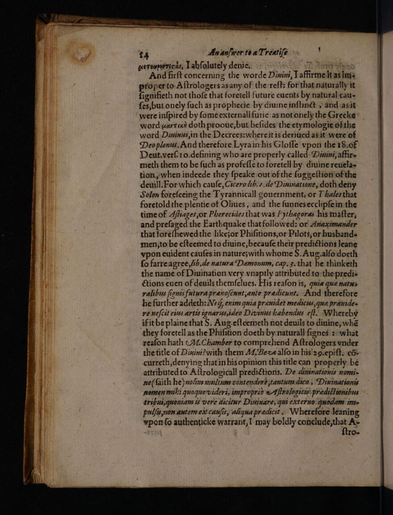 Pp Oho en petit, mang Fae oo hye AnanfertenTrenife ueteoprtics, Labfolutely denice, - 9%. 67 And firlt concerning the worde Disini, T affirme it as inis properto Aftrologersasany of the:reft: forthat naturally it fignifieth not thofe that foretell future cuents by natural cau- fes,but onely fuch as prophecie by diuinc inftin® , and.asit were infpired by fomeexternall furie: as not onely the Greeke* | word vertex doth prooue,but befides theetymologie of the word Disinus,in the Decrees:whereit is derited ast were of Deo plenus. And therefore Lyrain his Glofle vpon the 18.0f Deut.verf10.defining who are properly called: Diaini, affirs meth them to be fuch as profefle to foretell by divine reuela- tion,when indeede they {peake out of the fuggeftion’of the deuill. For which caufe, Cicero tsb. 7.de Dininatione, doth deny Solon forefeeing the Tyrannicall gouernment, or T hales that foretoldthe plentie of Oliues , and the funnesecclipfein the timeof Afiages,or Pherecides that was Pythagoras his mafter, and prefaged the Earthquake that followed: or Anaximander that forefhewedthe likejor Phifitions;or Pilots; or husbands men;to be eftcemed to diuine,becaufe their prediétions leane vpon euident caufes in nature;with whome S. Aug.alfo doeth fo farreagree,/ib.de natura Damonum, cap.3. that he thinketh the name of Diuination very vnaptly attributed to: the predis étions even of deuils themfelues. His reafon is, quia qua natns re nefcst eius artis ignarus,ideo Divinushabendus eft. Whereby ‘ifitbe plaine that S. Aug-efleemeth not deuils to dinine, whé they foretell asthe Phifition doeth:by natural] fignes :-what reafon hath CAL Chamber to comprehend Aftrologers vnder the title of Dixini?with them 44, Bez alfoin his'29.epift: 6+ curreth,denying that in his opinion thistitlecan properly bé attributed to Aftrologicall predidtions. De dininationis nomi- ne(faith he) nolivs wrtltsas contendere jtantum.dico,, “Dixinationts nomen milli quoquevideri, improprie eA finologsces pradittionibus tribui,gquontam ts vere dicitur Disinare, gat externo quodam ime pulfe,non autem ex caufis, aligua pradicit , Wherefore Jeanin vpon{o authenticke warrant, I may boidly recur gar A» | | TO-