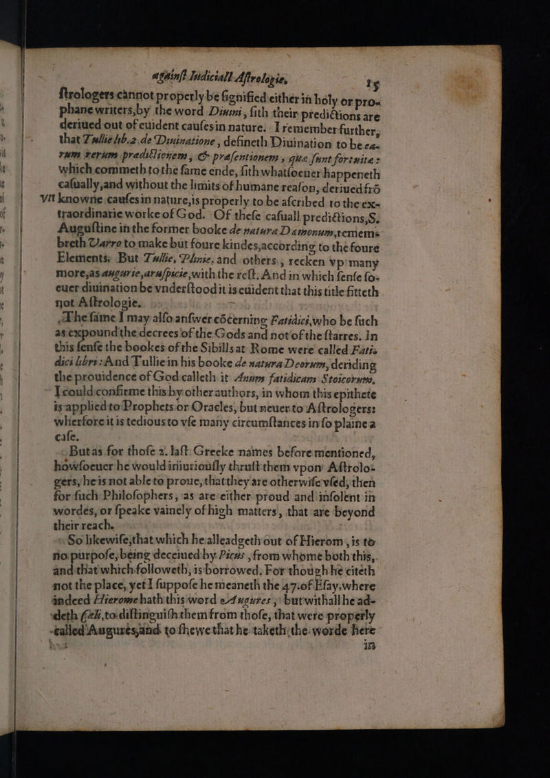 ar a againft Indiciall Aftrolopie, Ts phanewriters,by the word Dimi, fith their predictions are deriued out of euident caufesin nature. I remember further that Twlie 4b.2,de Dininatione , defineth Diuination to be ca rum rerum praditlionem , prafentionem , gua fant fortuites which. commeth tothe fame ende, fith whatfoener happeneth cafually,and without the limits of humane reafon, deriuedfrd traordinarie worke of God. OF thefe cafual} prediétions,S, Auguitine inthe former booke de natura D amonumremems breth Varro to: make but foure kindes,according to the foure Elements: But Tuite, Phrie. and others., recken vp) many More,as angarte,aru/pscse with the re{t. And in which fenfe {o- cuer divination be vnderltood it is euident that this title itteth not Aftrologie. | The fame I may alfo anfwer cécerning Fatsdics,who be fuch as expound the decrees of the Gods and not of the {tarres. In this fenfe the bookes of the Sibillsat Rome were called Fatis dict bore: And Tulliein his booke de satura Deorum, dertding the prouidence of God-calleth it Annes fatidicam Stoicorse, Tcould:confirme this by other authors, in whom this epithete is applied to: Prophets or Oracles, but neuer.to Aftrologerss whierfore it is tedious to vfe many circumftancesin{o plainea cafe. | Butas for thofe 2. laft:Greeke names before mentioned, howfoeuer he wouldiniurioufly thraftthem vpon Aftrolo: gers, heis not able to proue,thatthey are otherwife vied; then for fuch Philofophers, ‘as are either proud and infolent in wordes, or {peake vainely of high matters, that are beyond their reach. | So likewife;that which healleadgeth out of Hierom , is to no purpofe,; being decemed:by Pics from whome both this,. and that which followeth, is borrowed, For though he citeth not the place, yet fuppofe he meaneth the 47:0f Efay,where andeed Hierome hath this word e4 xgures }\ but'withallhead- 13