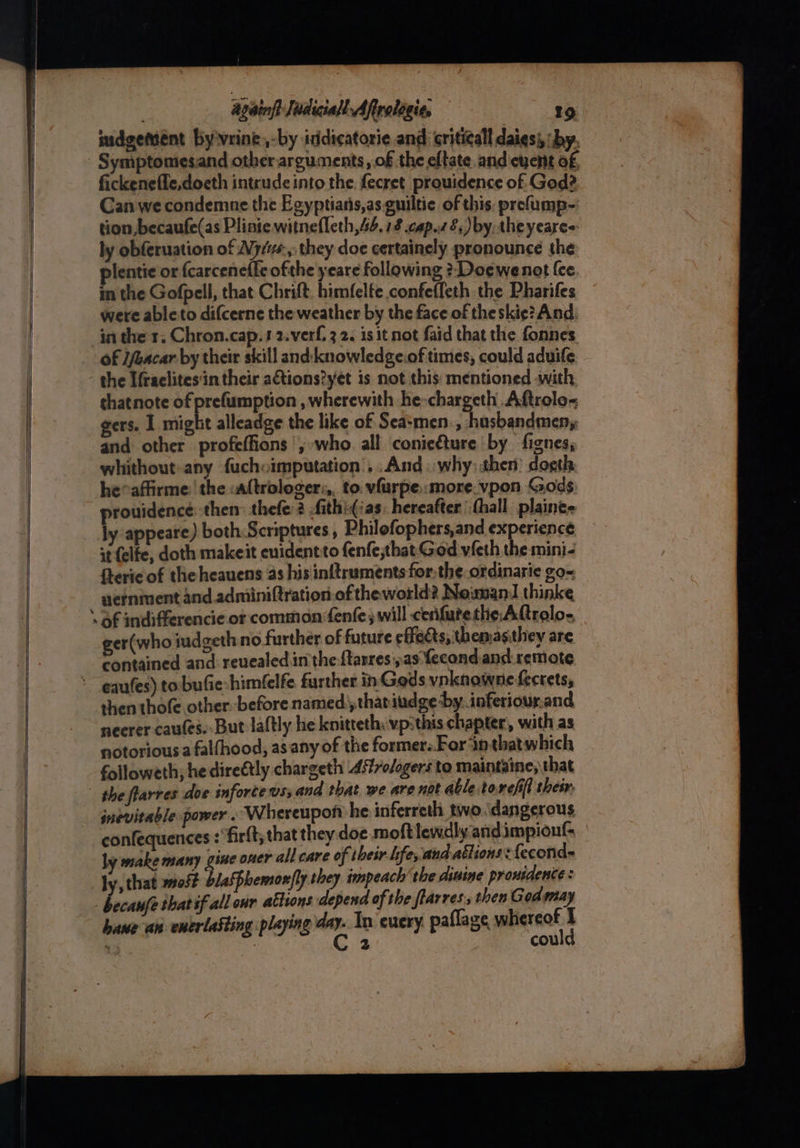 sudgement by'vrine,-by itidicatorie and critical daiesi, ‘by. fickenefle,doeth intrude into the fecret prouidence of God? Can we condemne the Egyptians,as-guiltie of this, prefump- tion becaufe(as Plinte witnefleth,4. 18 cap.z £,) by, theyeare=: ly obferuation of Ay, they doe certainely pronounce the lentie or {carcenefle ofthe yeare following ?-Do¢ewenot {ce in the Gofpell, that Chrift. himfelfe confefleth the Pharifes were able to difcerne the weather by the face of theskie? And in ther. Chron.cap.12.verf, 3 2. is it not faid that the fonnes the Ifraclites'in their ations?yet is not this: mentioned «with thatnote of prefumption , wherewith he-chargeth Aftrolo~ gers. 1 might alleadge the like of Sea:men-, husbandmen, and other profeffions ',;who all conicéture by fignes, whithout-any fuchoimputation’, .And..why: then: dogth he°affirme: the altrologer:,, to vfurpe::more.vpon Gods prouidence: then thefe: 2 fith!¢ias, hereafter hall plaine- ly appeare) both Scriptures , Philofophers,and experience it felfe, doth makeit enidentito fenfethat God vieth the mini- Steric of the heauens as his inftrumentsfor:the. ordinarie go- aernment and.adminiftration of theworld? Newnan! thinke ger(who judgeth no further of future effects, themasithey are contained and: reuealed in the {tarres:, as fecond. and: remote then thofe other. before named’that iudge by. inferiour.and neerer cautes. But laftly he knitteth: vp:this chapter, with as notorious a falfhood, asany of the former: For inthatwhich followeth; he direétly chargeth Asfrodogers to maintaine; that the flarres doe infortews; and that we are not able toreffl their inevitable power . Whereupon he inferreth two.dangerous confequences : fir{t, that they doe.moft lewdly andimpiouf. ly make many gine oner all care of their hfe, and ations: {econd= ly, that most blaspbemon|ly they impeach’ the disine prouidente: bane an enerlasting playing day. In eucry paflage whereof I ’ C2 could