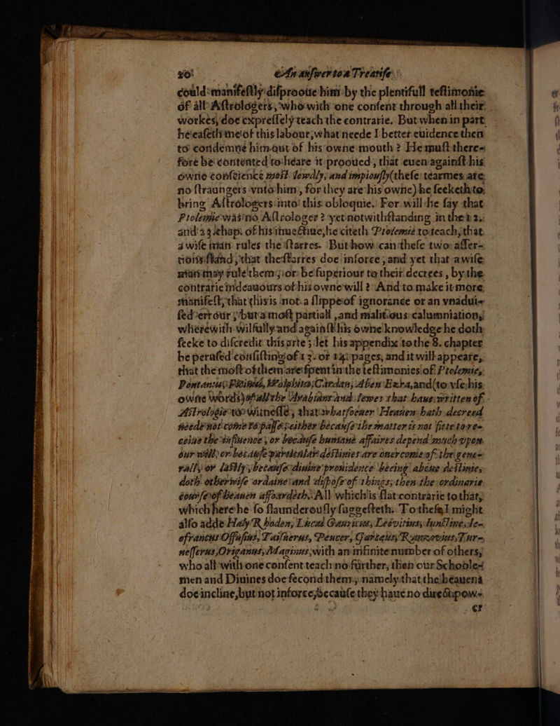 so An afer toa Treatife:: | could:manifeftly'difprootte him-by the plentifull teftimonie he'eafeth meiof this labour; what)neede I better cuidence then to’ coridemve him-qut of his owne mouth ? He mufttheres fore be contented toshéare it prooued, that even againft his ownrie contience met. lewdly, and impioufly(thefe: tearmes. ate, no {traungers vnto-him,, for they are*his ownc) he feekethito. bring Aftrologcrs:into! this obloquie.) For. will he fay that Piclemewasine Allrologer 2? yet notwithftanding in thet 2,: and'23.chap: ofhisitmedtine,be citeth Prosemie toteach; that. a wife man rules the {tarres. Buthow ‘canthefe two: affer- rioiteftand, chat theftarres doe inforce and yet that awile: nia may ¢ule'them::or be fuperiour te their decrees , bythe contrarie indeavours ofhis owne will 2 And to make it more sninifeft that thisis not-a {lippeof ignoranée or an vnadui- fed-err our }buta moft partiall , and malit.ous:calumniation, wherewith wilfally.and again this owne knowledge he doth feeke to difcredit thisarte 5 Jet hisappendix tothe 8. chapter be perafed confiftingof 13. oF 14i:pages, and it wilhappeare, that themoftofthem arefpentinithe teftanontesiofl Prolemic, Pontanus Paine, Wolphiva;Cardan; Aben Exra,and(tovfehis owne words)asall the ‘Arabians end lewes that. baueiwritten of Astrologier1e wiinelle, tharswhatfoeaer Heanen:hath decreed feed? not come to pale seither because the mattenis-nat fitte tores. celine theinfiuence, or becanfe bamane affaires depend mach open. our nill or bet auje partitalar destinies are onercomeof the gene= rally ov lasilybecamfecdisine pronidence beeing abcue dettinies doth. orberwife ordainevand dsfpofe of things; then the ordinarie cour [eof heanen afoardech. All whichis flat contraric tothat, which herehe fo flaunderoufly fuecefteth: Tothefgl might alfo adde Haly R haden, Lucas Ganriven; Ledvitinsstentlinesden ofrancus Offafias, Taifnerus, Peucer, GartaussRannoviassT ure, nefferns Origanas,Maginus with arimfinitenumber of others, who alb with one confent teach no further, then our Schoble- men and Diuines doe fecondthenr:namely-that thelbeayens doeincline, but not inforce;becaule they haucno diredipows : ae, cr