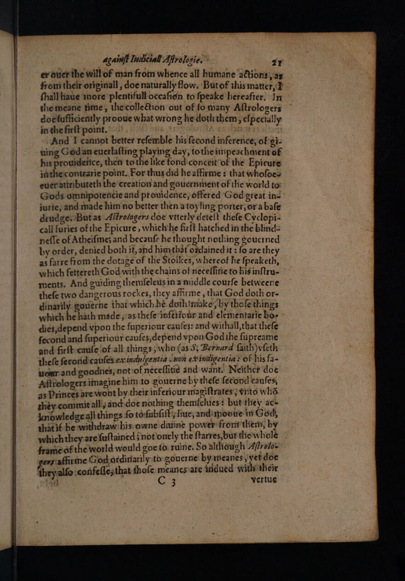 er auer the willof man from whence all humane aftions , ay from their originall , doe naturally flow. ‘Butof this matter, 2 | fhall haue wore plentiful occafion to fpeake hereafter. In the meane time, thecolleétion out of fomany Aftrologers doefufficiently prooue what wrong he doth them yefpecially in the firlt point. °. | eters ae fon . And I cannot better refemble his fecond inference; of gi- uing Gédan euerlafting playing day, tothe impeachment of his prouiderice, then tothe ike fond-conceit of the Epicure ithecontrarie point. For thus did heaffirme : that whofoes ever attribureth the ‘creation and gouernmvent of the world to: Gods-omnipotencie and prouidence, offered God great in= jutie, and made him no better then atoyling porter; or abafe drudge. But as Afrologers doe viterly deteft thefe Cyclopi- call furies of the Epicure, which’he firft hatched in the blind- nefle of Atheifme; and becaufe he thought nothing goucrned by order, denied both it, and himthat ozdained it : fo are they as farre from the dotage of the Stoikes, whereof he {peaketh, which fettereth God with the chains of neceflitie to bis inNru- ments. And guiding themfeleusin a middle courfe betweene thefe two dangerous rockes, they affirme , that God doth or- dinarily. gouerne that which.hé dothimoke, by thofe things which he hath made, as thefe infttiour and elementarie bos dies,depend vpon the fuperiour caules: and withall,that thefe fecond and fuperiour caufes,depend vpowGod the fupreame and firft-caufe ofall things, who (as 5; Bernard faith)vfeth thefe fecorid: cafes ex indulgentia 807 etindigentia ? of his fa- uour.and goodnes, notiof neceflitie and want. Neithc# doe Aftrologers imagine him to gouerne by thefe fecond canfes, 45 Princes are wont by their inferiour magiftrates; vnto whs they. commit all'yanddoe nathing themfelues: but they ac- knowledgeall things fo tofabhift; lie, andinooue'in God, shatié he withdraw his owne divine power‘ froni’them, by whichthey are fultained ; not onely the ftarres,but tie'whole frameof the world would goeto: ruine. Soalthough Afrefo evpafhirine Godordiiarily to gouerne: by meanes , yet doe theyalfo -confeflesthat thofe meanes are 4ndued with their rath Opi: vertue