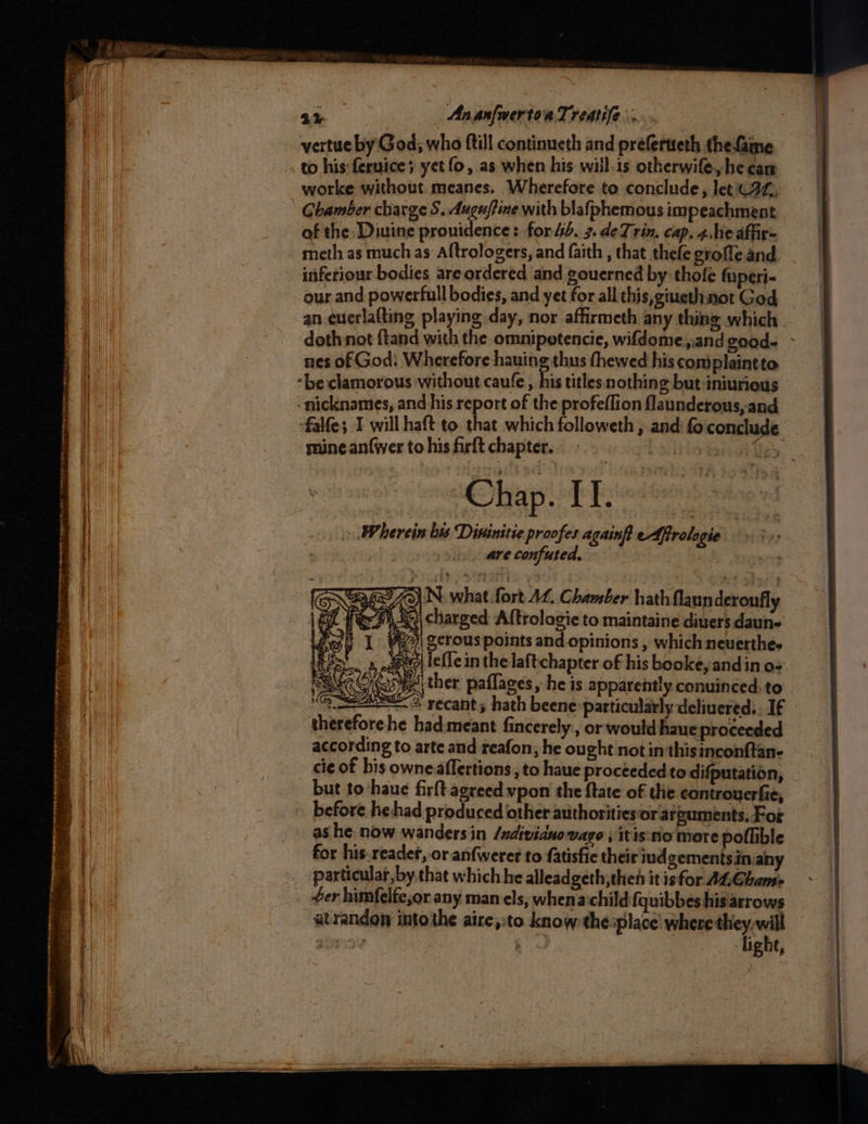 2% AnanfmertoiaTreatile .. vertue by God; who ftill continueth and preferteth thefame worke without meanes. Wherefore to conclude, let (2, Chamber charge S. Auguftine with blafphemous impeachment of the Diuine pronidence: for 4b. 3.deTrin. cap, 4heaffire meth as much as Aftrologers, and faith , that thefe grofle and inferiour bodies are ordered and gouerned by thofe fuperi- our and powerfull bodies, and yet for all this, giueth not God an euerlafting playing day, nor affirmeth any thing which doth not {tand with the omnipotencie, wifdome,.and good- ~ nes of God: Wherefore hauing thus thewed his con)plaintto. -beclamorous without caufe, his titles nothing but iniurious -nicknames, and his report of the profeflion flaunderous, and falfe; I will haft to. that which followeth , and fo conclude mine anfwer to his firft chapter. iia ee hayek bndee » Wherein bis Dininitie proofes againft efrologie | are confuted, | 73) N what fort AL. Chamber hath flaunderonfly i | charged Altrolagie to maintaine diuers daune 2>)| gerous points and-opinions , which neverthee 8) le{Te in the laftchapter of his booke, andin os. ther paflages, he is apparently conuinced. to thereforehe had:meant fincerely., or would haue proceeded according to arte and reafon; he ought not in thisinconftan- cie of bis owne affertions, to haue proceeded to difputation, but to ‘haue firft agreed vpon the ftate of the controuerfie, before hehad produced other authorities or arguments, For as he: now wandersin /ndivianovago , itis:no more pollible for his.readet, or anfweret to fatisfie their iudgementsiniany particular, by that which he alleadgeth,then it is for ALGhamse Gy d