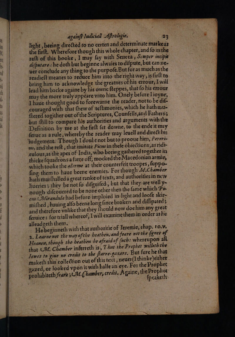 : ~ a fight , beeing directed to no certen and determinate markeas the firft, Wherefore thou gh this whole chapter, and fo inthe re{t of this booke, I may fay with Seneca , Semper incipss dsfputare.: he doth but beginne alwaies todifpute, but can ne- wer conclude any thing to the purpofe, But for as muchas the readie{t meanes to reduce him into the right way ; 1s firt ta bring him to acknowledge the greatnes of his errour, Iwill lead him backe againe by his ownc fteppes, that fo his errour may the more truly appéare vnto him. Onely before lioyne, [ haue thought good to forewarne the reader, notto be dif- couraged with that thew of teltimonies, which he hath mu- flered togither out of the Scriptures, Counfells,and Fathers; but {till to-compare his authorities and arguments withthe Definition by me at-the firft fet downe, to the endeit may ferueas arule, whereby the reader may: leuell and direé his 4s, andthe reft., that imitate Pscvs in thele obiections,as ridi- culous,as the apes of India, who beemg gathered together in thicke fquadrons.a farre off: mocked the Macedomian armie, fing them to haue beene enemies. For though A¢.Chambter hath marfhalled a great ranke of texts, and authorities in new lueries ;.they benot fo difguifed, but that they-are well y~ nough difcoucred to be none other then the fame which 7= cus Mirandala had before imploied in-lightand loofe skir~ mithed , hauing alfo beene long fince broken and diffipated 3 and therefore vnlike that they fhould now doc him any great feruice: for triall whereof, Iwill examinethemn order ashe alleadgeth them. — | eas : Hebeginneth with that authoritie of Jeremie, chap. 10.¥. 2, Learnenot the way ofthe beathes, and feare notthe (ignes of shat C44, Chamber inferreth is, T bat the Prophet wilteththe Jewes to gine no credit to the flarre-gazers. But fure he that maketh this colleétion cut of this text, nevier(I thinke)exher . gazed, or looked vpo prohibiteth fearte 30H.) amber, credit, Againe,