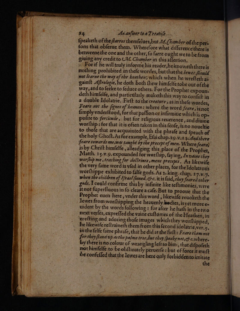 te, a Ah cera ee ad oe > nee ae ceetieiens seated an tee Jt ol Se Pies = : tial ed = ee, ee Pe Gp ee ee cst = ~~ ea 34 Ani anfiver toaTréatife.... | {peaketh of the farres themfelues,but 44, (bamber of thepers betweenethe one and the other, fo farre ought wetobe from giuing any creditto C44, Chamber in this aflertion, nothing prohibited in thefe wordes, but thatthe Jerez feould not learue the way of the heathen; which when he wrefteth as gaint Afrologie, he doth both thew himfelfe tobe out ofthe way, and to feeke to feduce others. For the Prophet expoun- deth himfelfe, and particalarly. maketh this way to.confitt in a dquble Idolatrie. .Firft to the creature, asin thefe wordes, Feare not the fignes of heanen: where the word feare, isnot. fimply vnderftood, for that paffion.or infirmitie which is op: polite to fortitude, but for religious reuerence , anddiuine worfhip:: for that itis often taken in this {enfe, is no noueltie to thofe that are acquainted with the phrafe and {peach of the holy Ghoft. As for example, Efai chap.29.vor gcAnd there feare towards me,was taught by the precept of men. Where feare; is by Chrift himfelfe , alleadging this place of Matth. 15.v.9.expounded for werthip, faying, Ja vaine they sworfhip me , teaching for doétrines , mens precepts. As hkewife the very fame word is vfed in other places, for theTdolatrous worfhippe exhibited to falfe gods. As 2. king. chap, 17.y, 7. when the children of Ufrael (ined, Gc. it is faid, they feared other gods. Y could confirme this by infinite like teltimonies, were itnot fuperfluous in fo cleare a cafe. But to Prooue that the Jewes from worthipping the heauenly.bedies, is yet moree- uident by the words following : for after he hath in thetwo next verfes, exprefled the vaine cultomes of the Heathen, in ‘erecting and adoring thofe images whichthey worthipped, he likewife re{traineth them from this fecond idolatriever, 5. inthe {elfe fame phrafe, that he did at the firlt : Feave them not forthey fland up asthe palme tree,but they [peakenot,cdc.where- by thereisno colour of wrangling Jeftto bim., that difpofeth not himfelfe to be obftinately peruerfe : but of force it muft be confelled that the lewesare here only forbiddentoimitate