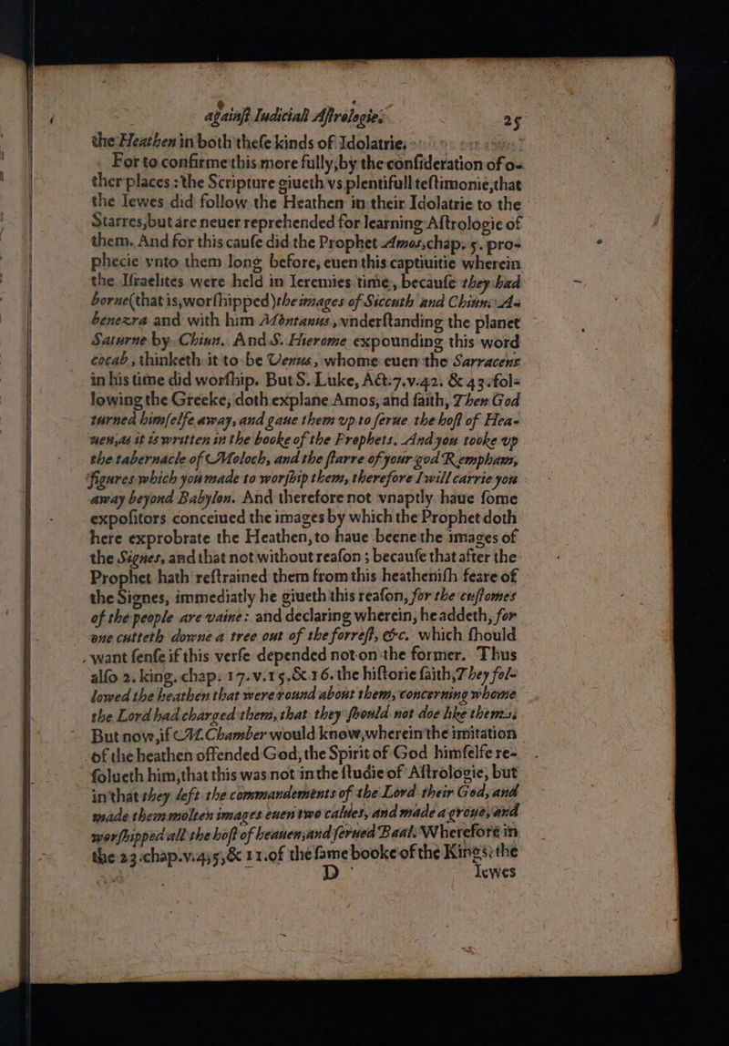 the Heathen in both thele kinds of Idolatrie, 9 so. 9. For to confirme'this.more fully;by the confideration of o= ther places : the Scripture giueth vs plentifull teftimonie;that the lewes did follow. the Heathen in their Idolatrie to the : Starres,but are neuer reprehended for learning Aftrologie of them. And for this caufe did the Prophet mos,chap. 5. pros phecie ynto them long before, enenthis captiuitie wherein the Ifraelites were held in leremies:time., becaufe vhey:bad borne(thatis,worfhipped \the mages of Siccuth and Chinn Aq benexra and with him Adontanus ,wnderftanding the planet Satwrne by. Chinn. And.S..Hierome expounding this word cocab , thinketh it to-be Venus, whome even the Sarracens in his time did worfhip. But S. Luke, A&:7.v.42) & 43.fol- lowing the Greeke; doth explane Amos, and faith, Then God turned him/elfe away, and gaue them up.to ferue the hof of Hea- men,as it is wrstten in the booke of the Frophets. And you tooke up the tabernacle of Moloch, and the ftarre of your god R emphans, figures which you made to worjhip them, therefore Iwill carrie you : away beyond Babylon. And therefore not vnaptly. haue fome expofitors conceiued the images by which the Prophet doth here exprobrate the Heathen, to haue beene the images of the Signes, and that not without reafon ; becaufe that after the Prophet hath reftrained them from this heathenith feare of » the Signes, immediatly he giueth this reafon, for the cuffomes of the people are vaine: and declaring wherein, headdeth, for ene cuiteth downe a tree out of the forref, ec. which fhould alfo 2. king. chap. 17.v.15.&.16. the hiftorie faith, 7 hey fol~ lowed the heathen that were round about them, concerning whome the Lord had charged thems, that: they foould. not doe hke thems But now, if C12. Chamber would know,wherein'the imitation folueth him,that this was not inthe {ludie of Aftrologie, but inthat they deft the commandements of the Lord their God, and made themmolten images.cuen two calues, and made a groye, and worfhipped all'the boft of heauensand feruea on pb tua re i schap.v.ays,& 11.0f the fame booke of the Kings; the — D- Tewes